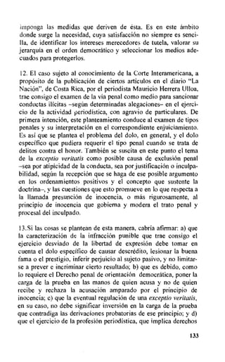 imponga las medidas que deriven de esta. Es en este ambito
donde surge la necesidad, cuya satisfacciOn no siempre es senci-
lla, de identificar los intereses merecedores de tutela, valorar su
jerarquia en el orden democratic° y seleccionar los medios ade-
cuados para protegerlos.
12. El caso sujeto al conocimiento de la Corte Interamericana, a
propOsito de la publicacion de ciertos articulos en el diario "La
Nacion", de Costa Rica, por el periodista Mauricio Herrera Ulloa,
trae consigo el examen de la via penal como medio para sancionar
conductas ilicitas determinadas alegaciones— en el ejerci-
cio de la actividad periodistica, con agravio de particulares. De
primera intencion, este planteamiento conduce al examen de tipos
penales y su interpretacion en el correspondiente enjuiciamiento.
Es asi que se plantea el problema del dolo, en general, y el dolo
especifico que pudiera requerir el tipo penal cuando se trata de
delitos contra el honor. Tambien se suscita en este punto el tema
de la exceptio veritatis como posible causa de exclusion penal
—sea por atipicidad de la conducta, sea por justificacion o inculpa-
bilidad, segian la recepcion que se haga de ese posible argumento
en los ordenamientos positivos y el concepto que sustente la
doctrina—, y las cuestiones que esto promueve en lo que respecta a
la Ilamada presunciOn de inocencia, o mas rigurosamente, al
principio de inocencia que gobierna y modera el trato penal y
procesal del inculpado.
13.Si las cosas se plantean de esta manera, cabria afirmar: a) que
la caracterizacion de la infracciOn punible que trae consigo el
ejercicio desviado de la libertad de expresion debe tomar en
cuenta el dolo especifico de causar descredito, lesionar la buena
fama o el prestigio, inferir perjuicio al sujeto pasivo, y no limitar-
se a prever e incriminar cierto resultado; b) que es debido, como
to requiere el Derecho penal de orientaciOn democratica, poner la
carga de la prueba en las manos de quien acusa y no de quien
recibe y rechaza la acusaciOn amparado por el principio de
inocencia; c) que la eventual regulac ion de una exceptio veritatis,
en su caso, no debe significar inversion en la carga de la prueba
que contradiga las derivaciones probatorias de ese principio; y d)
que el ejercicio de la profesion periodistica, que implica derechos
133
 