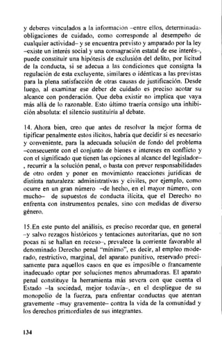 y deberes vinculados a la informacion —entre ellos, determinada:,
obligaciones de cuidado, como corresponde al desempefio de
cualquier actividad— y se encuentra previsto y amparado por la ley
—existe un interes social y una consagracion estatal de ese interes—,
puede constituir una hipotesis de exclusion del delito, por licitud
de la conducta, si se adecua a las condiciones que consigna Ia
regulacion de esta excluyente, similares o identicas a las previstas
para la plena satisfacci6n de otras causas de justificacion. Desde
luego, al examinar ese deber de cuidado es preciso acotar su
alcance con ponderaci6n. Que deba existir no implica que vaya
mas alla de lo razonable. Esto ultimo traeria consigo una inhibi-
cion absoluta: el silencio sustituiria al debate.
14. Ahora bien, creo que antes de resolver Ia mejor forma de
tipificar penalmente estos ilicitos, habria que decidir si es necesario
y conveniente, para la adecuada solucion de fondo del problema
—consecuente con el conjunto de bienes e intereses en conflicto y
con el significado que tienen las opciones al alcance del legislador—
, recurrir a la solucion penal, o basta con prever responsabilidades
de otro orden y poner en movimiento reacciones juridicas de
distinta naturaleza: administrativas y civiles, por ejemplo, como
ocurre en un gran numero —de hecho, en el mayor nUmero, con
mucho— de supuestos de conducta ilicita, que el Derecho no
enfrenta con instrumentos penales, sino con medidas de diverso
&nem.
15.En este punto del analisis, es preciso recordar que, en general
—y salvo rezagos historicos y tentaciones autoritarias, que no son
pocas ni se hallan en receso—, prevalece la corriente favorable al
denominado Derecho penal "minimo", es decir, al empleo mode-
rado, restrictivo, marginal, del aparato punitivo, reservado preci-
samente para aquellos casos en que es imposible o francamente
inadecuado optar por soluciones menos abrumadoras. El aparato
penal constituye la herramienta mas severa con que cuenta el
Estado —la sociedad, mejor todavia—, en el despliegue de su
monopolio de la fuerza, para enfrentar conductas que atentan
gravemente —muy gravemente— contra la vida de Ia comunidad y
los derechos primordiales de sus integrantes.
134
 