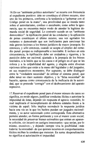 16.En un "ambiente politico autoritario" se recurre con frecuencia
al expediente punitivo: este no constituye el ultimo recurso, sino
uno de los primeros, conforme a la tendencia a "gobernar con el
Codigo penal en la mano", una proclividad que se instala tanto
sobre el autoritarismo, confeso o encubierto, como sobre la igno-
rancia, que no encuentra mejor modo de atender la legitima de-
manda social de seguridad. Lo contrario sucede en un "ambiente
democratico": la tipificacion penal de las conductas y la aplicacion
de penas constituyen el Ultimo recurso, una vez agotados los
restantes o demostrado que son ineficientes para sancionar las
mas graves lesiones a los bienes juridicos de mayor jerarquia. Es
entonces, y solo entonces, cuando se acepta el empleo del reme-
dio penal: porque es indispensable e inevitable. E incluso en esta
circunstancia, la tipificacion debe ser cuidadosa y rigurosa, y la
punicion debe ser racional, ajustada a la jerarquia de los bienes
tutelados, a la lesion que se les causa o al peligro en el que se les
coloca y a la culpabilidad del agente, y elegida entre diversas
opciones utiles que estan a la mano del legislador y del juzgador,
en sus respectivos momentos. Por supuesto, se debe distinguir
entre la "verdadera necesidad" de utilizar el sistema penal, que
debe tener un claro sustento objetivo, y la "falsa necesidad" de
hacerlo, apenas como consecuencia de la ineficacia de la autori-
dad, que se pretende "corregir" con el desbocamiento del aparato
represivo.
17.Reservar el expediente penal para el menor nUmero de casos no
significa, en modo alguno, justificar conductas ilicitas o autorizar la
impunidad de estas, dejando sin respuesta el agravio cometido, lo
cual implicaria el incumplimiento de deberes estatales frente a la
victima de aquel. Solo implica reconducir la respuesta juridica
hacia una via en la que los hechos puedan ser juzgados racional-
mente, y su autor sancionado como corresponda. Esta alternativa
permite atender, en forma pertinente y con el menor costo social,
la necesidad de preservar bienes estimables que entran en aparen-
te colisiOn, sin incurrir en castigos innecesarios —que serian, por lo
mismo, excesivos—, y dejando siempre viva la posibilidad —mas
todavia: la necesidad— de que quienes incurren en comportamientos
ilicitos reciban la condena que merecen. En suma: despenalizacion
no sign ifica ni autorizaciOn ni impunidad.
135
 