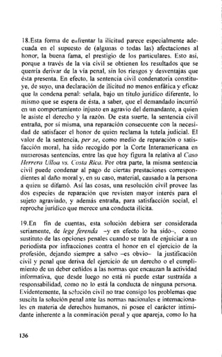 18.Esta forma de elifrentar la ilicitud parece especialmente ade-
cuada en el supuesto de (algunas o todas las) afectaciones al
honor, Ia buena fama, el prestigio de los particulares. Esto asi,
porque a traves de Ia via civil se obtienen los resultados que se
querria derivar de la via penal, sin los riesgos y desventajas que
esta presenta. En efecto, la sentencia civil condenatoria constitu-
ye, de suyo, una declaration de ilicitud no menos enfatica y eficaz
que la condena penal: seliala, bajo un titulo juridico diferente, to
mismo que se espera de esta, a saber, que el demandado incurrio
en un comportamiento injusto en agravio del demandante, a quien
le asiste el derecho y la razon. De esta suerte, la sentencia civil
entraiia, por si misma, una reparacion consecuente con Ia necesi-
dad de satisfacer el honor de quien reclama la tutela judicial. El
valor de la sentencia, per se, como medio de reparacion o satis-
facciOn moral, ha sido recogido por Ia Corte Interamericana en
numerosas sentencias, entre las que hoy figura la relativa al Ca.so
Herrera Ulloa vs. Costa Rica. Por otra parte, la misma sentencia
civil puede condenar al pago de ciertas prestaciones correspon-
dientes at datio moral y, en su caso, material, causado a la persona
a quien se difamo. Asi las cosas, una resolution civil provee las
dos especies de reparacion que revisten mayor interes para el
sujeto agraviado, y ademas entrafia, para satisfaction social, el
reproche juridic° que merece una conducta ilicita.
19.En fin de cuentas, esta solution debiera ser considerada
seriamente, de lege ferenda —y en efecto to ha sido—, como
sustituto de las opciones penales cuando se trata de enjuiciar a an
periodista por infracciones contra el honor en el ejercicio de Ia
profesion, dejando siempre a salvo —es obvio— la justification
civil y penal que deriva del ejercicio de un derecho o el cumpli-
miento de un deber cetiidos a las normas que encauzan la actividad
informativa, que desde luego no esta ni puede estar sustraida a
responsabilidad, coma no lo esta la conducta de ninguna persona.
Evidentemente, la sebacion civil no trae consigo los problemas que
suscita la solution penal ante las normas nacionales e internaciona-
les en materia de derechos humans, ni posee el catheter intimi-
dante inherente a la conminaciOn penal y que apareja, como lo ha
136
 