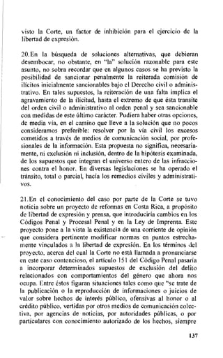 visto la Corte, un factor de inhibicion para el ejercicio de la
libertad de expresion.
20.En la basqueda de soluciones alternativas, que debieran
desembocar, no obstante, en "la" solucion razonable para este
asunto, no sobra recordar que en algunos casos se ha previsto la
posibilidad de sancionar penalmente la reiterada comisiOn de
ilicitos inicialmente sancionables bajo el Derecho civil o adminis-
trativo. En tales supuestos, la reiteraci6n de una falta implica el
agravamiento de la ilicitud, hasta el extremo de que esta transite
del orden civil o administrativo al orden penal y sea sancionable
con medidas de este ultimo caracter. Pudiera haber otras opciones,
de media via, en el camino que Ileve a la solucion que no pocos
consideramos preferible: resolver por la via civil los excesos
cometidos a traves de medios de comunicaciOn social, por profe-
sionales de la informacion. Esta propuesta no significa, necesaria-
mente, ni exclusion ni inclusiOn, dentro de la hipOtesis examinada,
de los supuestos que integran el universo entero de las infraccio-
nes contra el honor. En diversas legislaciones se ha operado el
transit°, total o parcial, hacia los remedios civiles y administrati-
vos.
21.En el conocimiento del caso por parte de la Corte se tuvo
noticia sobre un proyecto de reformas en Costa Rica, a proposito
de libertad de expresiOn y prensa, que introduciria cambios en los
Codigos Penal y Procesal Penal y en la Ley de Imprenta. Este
proyecto pone a la vista la existencia de una corriente de opinion
que considera pertinente modificar normas en puntos estrecha-
mente vinculados a la libertad de expresiOn. En los terminos del
proyecto, acerca del cual la Corte no esta llamada a pronunciarse
en este caso contencioso, el articulo 151 del Codigo Penal pasaria
a incorporar determinados supuestos de exclusiOn del delito
relacionados con comportamientos del genero que ahora nos
ocupa. Entre estos figuran situaciones tales como que "se trate de
la publicacion o is reproduccion de informaciones o juicios de
valor sobre hechos de interes publico, ofensivas al honor o al
credit° publico, vertidas por otros medios de coinunicacion colec-
tiva, por agencias de noticias, por autoridades pUblicas, o por
particulares con conocimiento autorizado de los hechos, siempre
137
 