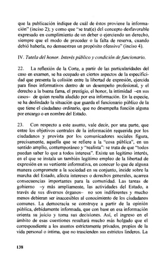que la publication indique de cual de estos proviene la informa-
tion" (inciso 2); y como que "se trat(e) del concepto desfavorable
expresado en cumplimiento de un deber o ejerciendo un derecho,
siempre que el modo de proceder o la falta de reserva, cuando
debio haberla, no demuestren un proposito ofensivo" (inciso 4).
IV. Tutela del honor. Interes publico y condition de funcionario.
22. La reflexiOn de La Corte, a partir de las particularidades del
caso en examen, se ha ocupado en ciertos aspectos de Ia especifici-
dad que presenta la colision entre la libertad de expresion, ejercida
para fines informativos dentro de un desempeno profesional, y el
derecho a la buena fama, el prestigio, el honor, la intimidad —en sus
casos— de quien resulta aludido por esa information. En la especie,
se ha deslinclado Ia situation que guarda el funcionario pilblico de Ia
que tiene el ciudadano ordinario, que no desempena funcion alguna
por encargo o en nombre del Estado.
23. Con respecto a este asunto, vale decir, por una parte, que
entre los objetivos centrales de la information requerida por los
ciudadanos y provista por los comunicadores sociales figura,
precisamente, aquella que se refiere a la "cosa publica", en un
sentido amplio, contemporaneo y "real ista": se trata de que "todos
puedan saber lo que a todos interesa". Existe un legitimo interes,
en el que se instala un tambien legitimo empleo de la libertad de
expresion en su vertiente informativa, en conocer lo que de alguna
manera compromete a la sociedad en su conjunto, incide sobre Ia
marcha del Estado, afecta intereses o derechos generales, acarrea
consecuencias importantes para la comunidad. Las tareas de
gobierno —y mas ampliamente, las actividades del Estado, a
traves de sus diversos organos— no son indiferentes y mucho
menos debieran ser inaccesibles al conocimiento de los ciudadanos
comunes. La democracia se construye a partir de la opini6n
debidamente informada, que con base en esa information
orienta su juicio y toma sus decisiones. Asi, el ingreso en el
ambito de esas cuestiones resultard mucho mas holgado que el
correspondiente a los asuntos estrictamente privados, propios de la
vida personal o intima, que no trascienden sus estrictos linderos. La
138
 