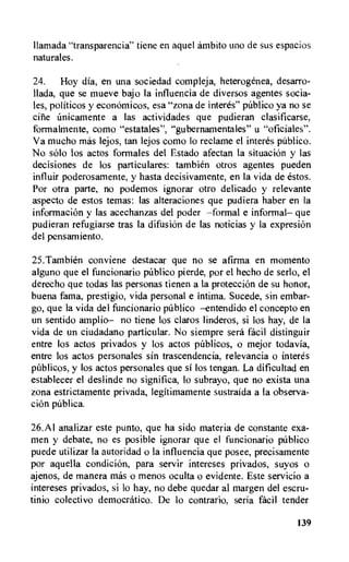 llamada "transparencia" tiene en aquel ambito uno de sus espacios
naturales.
24. Hoy dia., en una sociedad compleja, heterogenea, desarro-
Hada, que se mueve bajo la influencia de diversos agentes socia-
les, politicos y econOmicos, esa "zona de interes" pUblico ya no se
eine Imicamente a las actividades que pudieran clasificarse,
formalmente, como "estatales", "gubernamentales" u "oficiales".
Va mucho mas lejos, tan lejos como lo reclame el interes pdblico.
No solo los actos formales del Estado afectan la situacion y las
decisiones de los particulares: tambien otros agentes pueden
influir poderosamente, y hasta decisivamente, en la vida de estos.
Por otra parte, no podemos ignorar otro delicado y relevante
aspecto de estos temas: las alteraciones que pudiera haber en la
informacion y las acechanzas del poder —formal e informal— que
pudieran refugiarse tras la difusiOn de las noticias y la expresion
del pensamiento.
25.Tambien conviene destacar que no se afirtna en momento
alguno que el funcionario publico pierde, por el hecho de serlo, el
derecho que todas las personas tienen a la proteccion de su honor,
buena fama, prestigio, vida personal e intima. Sucede, sin embar-
go, que la vida del funcionario publico —entendido el concepto en
un sentido atriplio— no tiene los claros linderos, si los hay, de la
vida de un ciudadano particular. No siempre sera facil distinguir
entre los actos privados y los actos pitblicos, o mejor todavia,
entre los actos personales sin trascendencia, relevancia o interes
pUblicos, y los actos personales que si los tengan. La dificultad en
establecer el deslinde no significa, lo subrayo, que no exista una
zona estrictamente privada, legitimamente sustraida a la observa-
tion pUblica.
26. Al analizar este punto, que ha sido materia de constante exa-
men y debate, no es posible ignorar que el funcionario pUblico
puede utilizar la autoridad o la influencia que posee, precisamente
por aquella condition, para servir intereses privados, suyos o
ajenos, de manera mas o menos oculta o evidente. Este servicio a
intereses privados, si lo hay, no debe quedar al margen del escru-
tinio colectivo democratic°. De lo contrario, seria facil tender
139
 