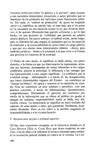 fronteras artificiosas entre "lo publico y to privado", para sustraer
a ese escrutinio democratic° situaciones o actos privados que se
abastecen de Ia condicion del individuo como funcionario publi-
co. Pur ende, el "umbral de protection" de quien ha aceptado
servir a la repablica, en sentido lato, es mas bajo que el de quien
no se encuentra en esa situation (como lo es, por diversos moti-
vos, el de quienes libremente han querido colocarse, y asi to han
hecho, en una position de visibilidad que permite un amplio
acceso publico). De nuevo subrayo: el umbral existe, desde luego,
pero es diferente del que ampara al ciudadano que no ha asumido
la condicion y la responsabilidad de quien tiene un cargo publico
y que por eso mismo tiene determinados deberes —eticos, pero
tambien juridicos— frente a la sociedad a la que sirve o al Estado
que gestiona los intereses de la sociedad.
27.Dicho de otro modo, la repnblica se halla atenta, con pleno
derecho, a Ia forma en que sus funcionarios la representan, atien-
den sus intereses, desempetian las tareas inherentes a los cargos
conferidos, ejercen la autoridad, la influencia o las ventajas que
esa representation o esos cargos significan. La confianza que la
sociedad otorga —directamente o a tray& de las designaciones
que hacen determinados organos del Estado-- no constituye un
"cheque en blanco". Se apoya y renueva en la rendition de cuen-
tas. Esta no constituye un acto solemne y periodic°, sino una
practica constante, a traves de informaciones, razonamientos,
comprobaciones. Obviamente, el ejercicio del escrutinio por
medio de la informaciOn que se ofrece al publico no queda al
margen de cualquier responsabilidad: nadie se halla, hoy dia,
legibus solutes. La democracia no significa un mero traslado del
capricho de unas manos a otras, que quedarian, f►nalmente, total-
mente desatadas. Pero ya me referi a la posible exigencia de
responsabilidades y a Ia via para hacerlo.
V . Recurso ante un juez o tribunal superior
28.Hay otras cuestiones recogidas en la Sentencia dictada en el
Caso Herrera Ulloa vs. Costa Rica, que deseo examinar en este
Voto. Una de ellas es la referente al recurso intentado para comba-
tir la resolution judicial dictada en contra de la victima. La Con-
140
 