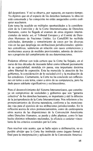 del despotismo. Y asi se observa, por supuesto, en nuestro tiempo.
Ya dijimos que en el espacio de los derechos humanos la obra no
esta consumada y las conquistas no estan aseguradas contra cual-
quier acechanza.
Este tema ha acudido en multiples oportunidades a la considera-
ciOn de Ia ComisiOn y de la Corte Interamericanas de Derechos
Humanos, como ha Ilegado al examen de otros organos interna-
cionales de tutela: asi, el Tribunal Europeo y el Comite de Dere-
chos Humanos de Naciones Unidas. La CorteIDH ha recibido
solicitudes, demandas y sometimiento de casos por las diversas
vias en las que despliega sus atribuciones jurisdiccionales: opinio-
nes consultivas, sentencias en relacion con casos contenciosos y
resoluciones acerca de medidas provisionales, ademas de decisio-
nes a propOsito del cumplimiento de sus deterrninaciones.
Podemos afirmar con toda certeza que la Corte ha forjado, en el
curso de tres acacias de incesante labor como tribunal permanente
de su especialidad, atendida sin pausa, una importante doctrina
sobre libertad de expresion. Esta ha merecido la atenciOn de los
gobiernos, la consideracion de la sociedad civil y Ia meditaciOn de
los estudiosos. Ciertamente, la Corte no ha concluido sus reflexio-
nes en torno a este tema, como a otros de su competencia, pero ha
dado pasos adelante significativos y esclarecedores.
Para el desenvolvimiento del Sistema Interamericano, que constitu-
ye un compromiso de sociedades y gobiernos que son "garantia
colectiva" de los derechos hurnanos, es importante y aril la difusion
de la jurisprudencia de Ia Corte Interamericana. Nos referimos a los
pronunciamientos de diversa naturaleza, conforme a las menciona-
das vias para el ejercicio de sus atribuciones jurisdiccionales. En la
reflexion acerca de estos pronunciamientos, como de cualesquiera
otros acerca de las disposiciones de la Convencion Americana
sobre Derechos Humanos, se puede y debe plantear, como lo han
hecho distintos tribunales nacionales, la eficacia o caracter vincu-
lante de los criterios sostenidos por Ia Corte.
Para resolver este asunto, que se halla sujeto a deliberacion, no es
posible olvidar que la Corte fue instituida como organo formal y
final para Ia interpretacion y aplicacion de Ia Convencion America-
15
 