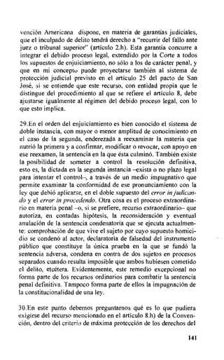 vencion Americana dispone, en materia de garantlas judiciales,
que el inculpado de delito tendra derecho a "recurrir del fallo ante
juez o tribunal superior" (articulo 2.h). Esta garantla concurre a
integrar el debido proceso legal, extendido por la Corte a todos
los supuestos de enjuiciamiento, no solo a los de caracter penal, y
que en mi concept() puede proyectarse tambien al sistema de
protecciOn judicial previsto en el articulo 25 del pacto de San
Jose, si se entiende que este recurso, con entidad propia que le
distingue del procedimiento al que se refiere el articulo 8, debe
ajustarse igualmente al regimen del debido proceso legal, con to
que esto implica.
29.En el orden del enjuiciamiento es bien conocido el sistema de
doble instancia, con mayor o menor amplitud de conocimiento en
el caso de la segunda, enderezada a reexaminar la materia que
nutria la primera y a confirrnar, modificar o revocar, con apoyo en
ese reexamen, la sentencia en la que esta culmino. Tambien existe
la posibilidad de someter a control la resolucion definitiva,
esto es, la dictada en la segunda instancia —exista o no plazo legal
para intentar el control—, a traves de un medio impugnativo que
permite examinar la conformidad de ese pronunciamiento con la
ley que debio aplicarse, en el doble supuesto del error in judican-
do y el error in procedendo. Otra cosa es el proceso extraordina-
rio en materia penal —o, si se prefiere, recurso extraordinario— que
autoriza, en contadas hipotesis, la reconsideracion y eventual
anulacion de la sentencia condenatoria que se ejecuta actualmen-
te: comprobacion de que vive el sujeto por cuyo supuesto homici-
dio se condeno al actor, declaratoria de falsedad del instrumento
public() que constituye la ilnica prueba en la que se fun& la
sentencia adversa, condena en contra de dos sujetos en procesos
separados cuando resulta imposible que ambos hubiesen cometido
el delito, etcetera. Evidentemente, este remedio excepcional no
forma parte de los recursos ordinarios para combatir la sentencia
penal definitiva. Tampoco forma parte de ellos la impugnacion de
la constitucionalidad de una ley.
30.En este punto debemos preguntarnos que es lo que pudiera
exigirse del recurso mencionado en el articulo 8.11) de la Conven-
cion, dentro del criteria de maxima proteccion de los derechos del
141
 