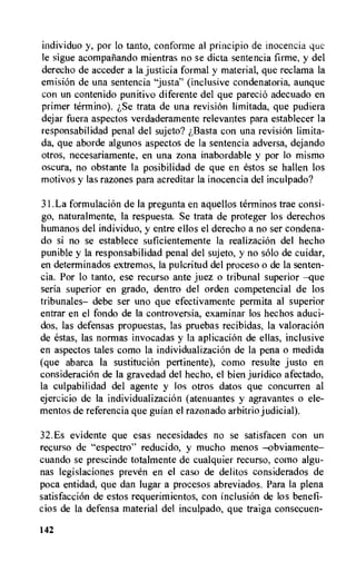 individuo y, por lo tanto, conforme al principio de inocencia que
le sigue acompatiando mientras no se dicta sentencia firme, y del
derecho de acceder a la justicia formal y material, que reclama la
emisi6n de una sentencia "justa" (inclusive condenatoria, aunque
con un contenido punitive diferente del que parecio adecuado en
primer termino). zSe trata de una revisiOn limitada, que pudiera
dejar fuera aspectos verdaderamente relevantes para establecer la
responsabilidad penal del sujeto? i,Basta con una revisiOn limita-
da, que aborde algunos aspectos de is sentencia adversa, dejando
otros, necesariamente, en una zona inabordable y por lo mismo
oscura, no obstante la posibilidad de que en estos se hallen los
motivos y las razones para acreditar la inocencia del inculpado?
31.La formulacion de la pregunta en aquellos terminos trae consi-
go, naturalmente, la respuesta. Se trata de proteger los derechos
humanos del individuo, y entre ellos el derecho a no ser condena-
do si no se establece suficientemente la realizacion del hecho
punible y la responsabilidad penal del sujeto, y no solo de cuidar,
en determinados extremos, la pulcritud del proceso o de la senten-
cia. Por lo tanto, ese recurso ante juez o tribunal superior —que
seria superior en grado, dentro del orden competencial de los
tribunales— debe ser uno que efectivamente permita al superior
entrar en el fondo de la controversia, examinar los hechos aduci-
dos, las defensas propuestas, las pruebas recibidas, la valoracion
de estas, las normas invocadas y la aplicaciOn de ellas, inclusive
en aspectos tales como la individualizacion de la pena o medida
(que abarca la sustitucion pertinente), como resulte justo en
consideracion de la gravedad del hecho, el bien juridico afectado,
la culpabilidad del agente y los otros datos que concurren al
ejercicio de la individualizacion (atenuantes y agravantes o ele-
mentos de referencia que guian el razonado arbitrio judicial).
32.Es evidente que esas necesidades no se satisfacen con un
recurso de "espectro" reducido, y mucho menos -obviamente—
cuando se prescinde totalmente de cualquier recurso, como algu-
nas legislaciones preven en el caso de delitos considerados de
poca entidad, que dan lugar a procesos abreviados. Para la plena
satisfaccion de estos requerimientos, con inclusion de los benefi-
cios de la defensa material del inculpado, que traiga consecuen-
142
 