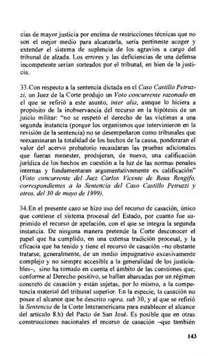 cias de mayor justicia por encima de restricciones tecnicas que no
son el mejor medio para alcanzarla, seria pertinente acoger y
extender el sistema de suplencia de los agravios a cargo del
tribunal de alzada. Los errores y las deficiencias de una defensa
incompetente serian sorteados por el tribunal, en bien de la justi-
cia.
33.Con respecto a la sentencia dictada en el Caso Castillo Petruz-
zi, un Juez de la Corte produjo un Voto concurrente razonado en
el que se refirio a este asunto, inter alia, aunque to hiciera a
proposito de la inobservancia del recurso en la hipOtesis de un
juicio militar: "no se respeto el derecho de las victimas a una
segunda instancia (porque los organismos que intervinieron en la
revision de Ia sentencia) no se desempenaron como tribunales que
reexaminaran la totalidad de los hechos de la causa, ponderaran el
valor del acervo probatorio recaudaran las pruebas adicionales
que fueran menester, produjeran, de nuevo, una calificacion
juridica de los hechos en cuestiOn a Ia luz de las normas penales
interims y fundamentaran argumentativamente es calificacion"
(Voto concurrente del Juez Carlos Vicente de Roux Rengifo,
correspondientes a la Sentencia del Caso Castillo Petruzzi y
otros, del 30 de mayo de 1999).
34.En el presente caso se hizo use del recurso de casacion, imico
que contiene el sistema procesal del Estado, por cuanto fue su-
primido el recurso de apelacion, con el que se integra la segunda
instancia. De ninguna manera pretende Ia Corte desconocer el
papel que ha cumplido, en una extensa tradicion procesal, y la
eficacia que ha tenido y tiene el recurso de casacion —no obstante
tratarse, generalmente, de un medio impugnativo excesivamente
complejo y no siempre accesible a la generalidad de los justicia-
bles—, sino ha tornado en cuenta el ambito de las cuestiones que,
conforme al Derecho positivo, se hallan abarcadas por un regimen
concreto de casacion y estan sujetas, por lo mismo, a la compe-
tencia material del tribunal superior. En la especie, Ia casacion no
posee el alcance que he descrito supra, sub 30, y al que se refirio
la Sentencia de Ia Corte Interamericana para establecer el alcance
del articulo 8.h) del Pacto de San Jose. Es posible que en otras
construcciones nacionales el recurso de casacion —que tambien
143
 