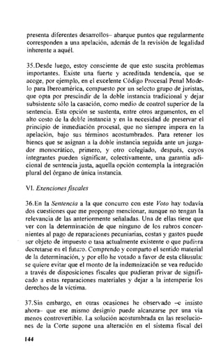 presenta diferentes desarroilos— abarque puntos que regularmente
corresponden a una apelacion, ademas de la revision de legalidad
inherente a ague!.
35.Desde luego, estoy consciente de que esto suscita problemas
importantes. Existe una fuerte y acreditada tendencia, que se
acoge, por ejemplo, en el excelente Codigo Procesal Penal Mode-
lo Para Iberoamerica, compuesto por un selecto grupo de juristas,
que opta por prescindir de la doble instancia tradicional y dejar
subsistente solo la casacion, como medio de control superior de la
sentencia. Esta opcion se sustenta, entre otros argumentos, en el
alto costo de la dale instancia y en la necesidad de preservar el
principio de inmediaciOn procesal, que no siempre impera en la
apelacion, bajo sus terminos acostumbrados. Para retener los
bienes que se asignan a la doble instancia seguida ante un juzga-
dor monocratico, primero, y otro colegiado, despues, cuyos
integrantes pueden significar, colectivamente, una garantia adi-
cional de sentencia justa, aquella opcion contempla la integracion
plural del organo de Unica instancia.
VI. Exenciones fiscales
36.En la Sentencia a la que concurro con este Voto hay todavia
dos cuestiones que me propongo mencionar, aunque no tengan la
relevancia de las anteriormente sefialadas. Una de ellas tiene que
ver con la determinacion de que ninguno de los rubros concer-
nientes al pago de reparaciones pecuniarias, costas y gastos puede
ser objeto de impuesto o tasa actualmente existente o que pudi•tra
decretarse en el futuro. Comprendo y comparto el sentido material
de la determinacion, y por ello he votado a favor de esta clatisula:
se quiere evitar que el monto de la indemnizacion se yea reducido
a traves de disposiciones fiscales que pudieran privar de signifi-
cado a estas reparaciones materiales y dejar a la intemperie los
derechos de la victima.
37.Sin embargo, en otras ocasiones he observado —e insisto
ahora— que ese mismo designio puede alcanzarse por una via
menos controvertible. La solucion acostumbrada en las resolucio-
nes de la Corte supone una alteracion en el sistema fiscal del
144
 