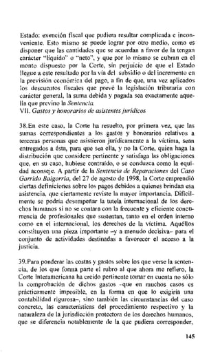Estado: exencion fiscal que pudiera resultar complicada e incon-
veniente. Esto mismo se puede lograr por otro media, como es
disponer que las cantidades que se acuerdan a favor de Ia tengan
catheter "liquido" o "neto", y que por lo mismo se cubran en el
monto dispuesto por la Corte, sin perjuicio de que el Estado
Ilegue a este resultado por la via del subsidio o del incremento en
la prevision economica del pago, a fin de que, una vez aplicados
los descuentos fiscales que preve la legislacion tributaria con
catheter general, Ia suma debida y pagada sea exactamente ague-
lla que previno la Sentencia.
VII. Gastos y honorarios de asistentes juridicos
38.En este caso, la Corte ha resuelto, por prirnera vez, que las
sumas correspondientes a los gastos y honorarios relativos a
terceras personas que asistieron juridicamente a Ia victima, scan
entregados a 6sta, para que sea ella, y no la Corte, quien haga la
distribuciOn que considere pertinente y satisfaga las obligaciones
que, en su caso, hubiese contraido, o se conduzca coma la equi-
dad aconseje. A partir de Ia Sentencia de Reparaciones del Caso
Garrido Baigorria, del 27 de agosto de 1998, Ia Corte emprendio
ciertas definiciones sobre los pagos debidos a quienes brindan esa
asistencia, que ciertarnente reviste la mayor importancia. Dificil-
mente se podria desempenar la tutela internacional de los dere-
chos humanos si no se contara con la frecuente y eficiente concu-
rrencia de profesionales que sustentan, tanto en el orders interne
coma en el internacional, los derechos de la victima. Aquellos
constituyen una pieta importante -y a menudo decisiva- para el
conjunto de actividades destinadas a favorecer el acceso a la
justicia.
39.Para ponderar las costas y gastos sobre los que verse la senten-
cia, de los que forma parte el rubro al que ahora me refiero, Ia
Corte Interamericana ha creido pertinente tornar en cuenta no solo
la comprobaciOn de dichos gastos -que en muchos casos es
practicamente imposible, en la forma en que io exigiria una
contabilidad rigurosa-, sino tambien las circunstaneias del caso
concrete, las caracteristicas del procedimiento respectivo y la
naturaleza de la jurisdiccion protectora de los derechos humanos,
quo se diferencia notablemente de la que pudiera corresponder,
145
 