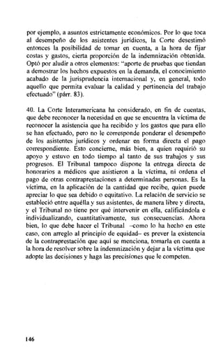 por ejemplo, a asuntos estrictamente economicos. Por lo que toca
al desempeno de los asistentes juridicos, la Corte desestimo
entonces la posibilidad de tomar en cuenta, a la hora de fijar
costas y gastos, cierta proporcion de la indemnizacion obtenida.
Opto por aludir a otros elementos: "aporte de pruebas que tiendan
a demostrar los hechos expuestos en la demanda, el conocimiento
acabado de la jurisprudencia internacional y, en general, todo
aquello que permita evaluar la calidad y pertinencia del trabajo
efectuado" (parr. 83).
40. La Corte Interamericana ha considerado, en fin de cuentas,
que debe reconocer la necesidad en que se encuentra la victima de
reconocer la asistencia que ha recibido y los gastos que para ello
se han efectuado, pero no le corresponde ponderar el desempeflo
de los asistentes juridicos y ordenar en forma directa el pago
correspondiente. Esto concierne, mas bien, a quien requirio su
apoyo y estuvo en todo tiempo al tanto de sus trabajos y sus
progresos. El Tribunal tampoco dispone la entrega directa de
honorarios a medicos que asistieron a la victima, ni ordena el
pago de otras contraprestaciones a determinadas personas. Es la
victima, en la aplicacion de la cantidad que recibe, quien puede
apreciar lo que sea debido o equitativo. La relacion de servicio se
establecio entre aquella y sus asistentes, de manera Libre y directa,
y el Tribunal no tiene por que intervenir en ella, calificandola e
individualizando, cuantitativamente, sus consecuencias. Ahora
bien, lo que debe hacer el Tribunal —como lo ha hecho en este
caso, con arreglo al principio de equidad— es prever la existencia
de la contraprestacion que aqui se menciona, tomarla en cuenta a
la hora de resolver sobre la indemnizacion y dejar a la victima que
adopte las decisiones y haga las precisiones que le competen.
146
 