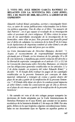 2. VO'TO DEL JUEZ SERGIO GARCIA RAMIREZ EN
RELACION CON LA SENTENCIA DEL CASO KIMEL,
DEL 2 DE MAYO DE 2008, RELATIVA A LIBERTAD DE
E XPRESION
Eduardo Gabriel Kimel, periodista, escritor e investigador histo-
ric°, es autor de varias publicaciones relacionadas con la histo-
ria politica argentine. Una de ellas es el libro "La masacre de
San Patricio'', en el que expuso el resultado de su investigation
sobre el asesinato de cinco religiosos. El libro critica la actua-
chin de las autoridades encargadas de la investigation de los
homicidios, entre ellas un juez. Este present° una querella penal
por el delito de calumnia. La sentencia de la Sala IV de la Cama-
ra de Apelaciones de Argentina condena al senor Kimel a un ano
de prision y multa de veinte mil pesos por ese delito.
La Corte Interamericana de Derechos Humanos declara: "1.
Acepta el reconocimiento de responsabilidad internacional
efectuado por el Estado, en los terminos de los parrafos 18 a 28
de esta Sentencia, y manifiesta que existio violation del derecho a
la libertad de expresion, consagrado en el articulo 13.1 y 13.2 de
la Convention Americana sobre Derechos Humanos, en relation
con las obligaciones generales establecidas en los articulos 1.1 y
2 de dicho tratado, en perjuicio del senor Eduardo Kimel; " y
decidio: "6. El Estado debe realizar los pagos de las cantidades
establecidas en la presente Sentencia por concept° de dano
material, inmaterial y reintegro de costas y gastos dentro del
plazo de un ano a partir de la notificacion de la presente Senten-
cia; 7. El Estado debe dejar sin efecto la condena penal impuesta
al senor Kimel y todas las consecuencias que de ella se deriven,
en el plazo de seis meses a partir de la notification de la presente
Sentencia".
1. He sumado mi voto al de mis colegas porque comparto las
decisiones de fondo adoptadas por la Corte Interamericana de
Derechos Humanos en el caso Kimel, que constan en los puntos
resolutivos de la Sentencia dictada el 2 de mayo de 2008. Por otra
parte, difiero en lo que respecta a algunas consideraciones formu-
ladas en ese documento (que no figuran en aquellos puntos ni
147
 