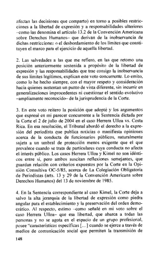 afectan las decisiones que comparto) en torno a posibles restric-
clones a la libertad de expresion y a responsabilidades ulteriores
—como las denomina el articulo 13.2 de la Convencion Americana
sobre Derechos Humanos— que derivan de la inobservancia de
dichas restriccione:2 o el desbordamiento de los limites que consti-
tuyen el marco para el ejercicio de aquella libertad.
2. Las salvedades a las que me refiero, en las que retomo una
posicion anteriormente sostenida a proposito de Ia libertad de
expresion y las responsabilidades que trae consigo Ia inobservancia
de sus limites legitimos, explican este voto concurrente. Lo emito,
como lo he hecho siempre, con el mayor respeto y consideracion
hacia quienes sustentan un punto de vista diferente, sin incurrir en
generalizaciones improcedentes ni cuestionar el sentido evolutivo
—ampliamente reconocido— de la jurisprudencia de la Corte.
3. En este voto reitero la posiciOn que adopte y los argumentos
que exprese en mi parecer concurrente a Ia Sentencia dictada por
la Corte el 2 de julio de 2004 en el caso Herrera Ulloa vs. Costa
Rica. En esa resoluciOn, el Tribunal abordo el derecho a la expre-
skin del periodista que publica noticias o manifiesta opiniones
acerca de la conducta de funcionarios pablicos, naturalmente
sujeta a un umbral de proteccion menos exigente que el que
prevalece cuando se trata de particulares cuya conducta no afecta
el interes publico. Los casos Herrera Ulloa y Kimel no son identi-
cos entre si, pero ambos suscitan reflexiones semejantes, que
guardan relacion con criterios expuestos por la Corte en la Opi-
nion Consultiva 0C-5/85, acerca de La Colegiacion Obligatoria
de Periodistas (arts. 13 y 29 de la Convencion Americana sobre
Derechos Humanos) del 13 de noviembre de 1985.
4. En la Sentencia correspondiente al caso Kimel, la Corte deja a
salvo la alta jerarquia de la libertad de expresion como piedra
angular para el establecimiento y Ia preservacion del orden demo-
cratic°. Al respecto, estimo —como seliale en mi voto sobre el
caso Herrera Ulloa— que esa libertad, que abarca a todas las
personas y no se agota en el espacio de un grupo profesional,
posee "caracteristicas especificas cuando se ejerce a traves de
medios de comunicacion social que permiten la transmision de
148
 