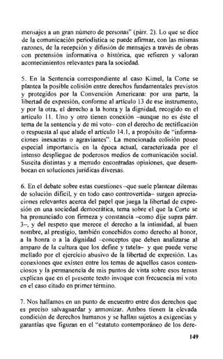 mensajes a un gran namero de personas" (parr. 2). Lo que se dice
de la comunicacion periodistica se puede afirmar, con las mismas
razones, de la reception y difusiOn de mensajes a traves de obras
con pretension informativa o historica, que refieren y valoran
acontecimientos relevantes para la sociedad.
5. En la Sentencia correspondiente al caso Kimel, la Corte se
plantea la posible colision entre derechos fundamentales previstos
y protegidos por Ia Convention Americana: por una parte, Ia
libertad de expresiOn, conforme al articulo 13 de ese instrumento,
y por la otra, el derecho a la honra y la dignidad, recogido en el
articulo 11. Uno y otro tienen conexion —aunque no es este el
tema de la sentencia y de mi voto— con el derecho de rectification
o respuesta al que alude el articulo 14.1, a proposito de "informa-
ciones inexactas o agraviantes". La mencionada colision posee
especial importancia en la epoca actual, caracterizada por el
intenso despliegue de poderosos medios de comunication social.
Suscita distintas y a menudo encontradas opiniones, que desem-
bocan en soluciones juridicas diversas.
6. En el debate sobre estas cuestiones —que suele plantear dilemas
de solution dificil, y en todo caso controvertida— surgen aprecia-
ciones relevantes acerca del papel que juega la libertad de expre-
sion en una sociedad democratica, tema sobre el que la Corte se
ha pronunciado con firmeza y constancia —como dije supra parr.
3—, y del respeto que merece el derecho a la intimidad, al buen
nombre, al prestigio, tambien concebidos como derecho al honor,
a la honra o a la dignidad —conceptos que deben analizarse al
amparo de la cultura que los define y tutela— y que puede verse
mellado por el ejercicio abusivo de la libertad de expresion. Las
conexiones que existen entre los temas de aquellos casos conten-
ciosos y la permanencia de mis puntos de vista sobre esos temas
explican que en el pi esente texto invoque con frecuencia mi voto
en el caso citado en primer termino.
7.Nos hallamos en un punto de encuentro entre dos derechos que
es preciso salvaguardar y armonizar. Ambos tienen la elevada
condiciOn de derechos humanos y se hallan sujetos a exigencias y
garantias que figuran en el "estatuto contemporaneo de los dere-
149
 