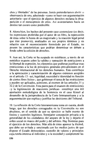 chos y libertades" de las personas. Jamas pretenderiamos abolir
observancia de uno, aduciendo —como se hace con argumentaciOn
autoritaria— que el ejercicio de algunos derechos reclama la desa-
pariciOn o el menosprecio de otros. Asi avanzariamos hacia un
destino tan oscuro como predecible.
8.Ahora bien, los hechos del presente caso contencioso (es decir,
las expresiones proferidas por el autor de un libro, la repercusiOn
de estas sobre la honra de un magistrado y Ia reaction legal penal
que este promovi6), analizados en sus propios terminos y en
relation con el reconocimiento formulado por el Estado, no
poseen las caracteristicas que podrian determinar un debate a
fondo sobre la colision de derechos.
9. Aun asi, Ia Corte se ha ocupado en establecer, a traves de un
metodico examen sobre la validez y operaci6n de restricciones a
la libertad de expresiOn, los elementos que pudieran justificar esas
restricciones a la luz de principios generales prevalecientes en el
Derecho internacional de los derechos humanos. Esto contribuye
a la apreciacion y caracterizacion de algunos extremos acogidos
en el articulo 13 —asi, legalidad, necesidad e idoneidad en funciOn
de ciertos fines licitos—, que gobiernan el terra de las restricciones
y pueden ser aplicados, asimismo, al examen de los articulos 31 y
32.2 de la Convencion. Esta pauta para el examen de restricciones
—y la legitimation de reactions juridicas— constituye una util
aportacion metodologica de la Sentencia en el caso Kimel al
desarrollo de la jurisprudencia de la Corte Interamericana y a la
argumentacion que explica y justifica las decisiones del Tribunal.
10.La reflexion de Ia Corte Interamericana toma en cuenta, desde
luego, que los derechos consagrados en la ConvenciOn no son
absolutos, en el sentido de que su ejercicio se halle exento de
limites y controles legitimos. Semejante concepciOn privarla a Ia
generalidad de los ciudadanos del amparo de la ley y dejaria el
orden social en manos del poder y del arbitrio. Hay fronteras para
el ejercicio de los derechos. Mas alla de estas aparece la ilicitud,
que debe ser evitada y sancionada con los medios justos de que
dispone el Estado democratic°, custodio de valores y principios
cuya tutela interesa al individuo y a la sociedad y compromete las
150
 