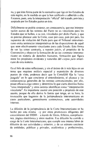 na, y que esta forma parte de Ia normativa que rige en los Estados de
esta regiOn, en la medida en que la han ratificado o adherido a ella.
Estarnos, pues, ante la intetpretacion "oficial" del tratado, prevista y
aceptada por los Estados partes en este.
Dificilmente se podria sostener, en consecuencia, que esa interpre-
tacion acerca de las normas del Pacto no es vinculante para los
Estados que se hallan, a su vez, vinculados por dicho Pacto, y que
es preciso plantear ante la Corte, caso por caso, pais por pais, los
supuestos de violacion del Pacto para que el Tribunal interameri-
cano emita sentencias interpretativas de las disposiciones de ague!
que sean efectivamente vinculantes para cada Estado. Esta forma
de ver las cosas contraria, a nuestro juicio, el proposito de la
Conveneik y obstriye la formacion de un ius commune interame-
ricano en materia de derechos humanos, formacion que figura
entre los prop6sitos evidentes y naturales del corpus juris ameri-
cano de esta materia.
En el hilo de estas reflexiones, y sin el animo de it mas lejos en un
tema que requiere analisis especial y exposition de diversos
puntos de vista, podemos decir que la CortelDH fija la "cosa
juzgada" en lo que concierne al entendimiento, el alcance y las
consecuencias generates de las normas convencionales; por ello,
posee eficacia erga omnes y determina to que cierta doctrina llama
"cosa interpretada" y otros autores identifican como "interpretation
vinculante". Es importante asumir una posici6n a prop6sito de este
asunto, porque de ella deriva Ia fuerza que tenga, en su hora, la
invocation que hagamos de Ia jurisprudencia interamericana en
casos particulares, generalmente contenciosos, ante autoridades
internas.
La difusion de la jurisprudencia de Ia Corte Interamericana se ha
hecho por esta misma —y por otros promotores diligentes del
conocimiento del DIDH— a traves de libros, folletos, compilacio-
nes, pagina electronica y otros medios. Esa difusiOn ha corrido a
cargo de Ia Corte Interamericana, que cumple una intensa labor de
difitsiOn de sus actividades y criterios, y de un nOmero creciente
de entidades, pablicas y privadas, academicas y profesionales,
16
 