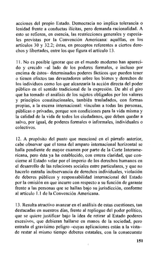 acciones del propio Estado. Democracia no implica tolerancia o
lenidad frente a conductas ilicitas, pero demanda racionalidad. A
esto se refieren, en esencia, las restricciones generales y especia-
les previstas por la Convencion Americana: aquellas, en los
articulos 30 y 32.2; estas, en preceptos referentes a ciertos dere-
chos y libertades, entre los que figura el articulo 13.
11.No es posible ignorar que en el mundo moderno han apareci-
do y crecido —al lado de los poderes formates, e incluso por
encima de estos— determinados poderes facticos que pueden tener
o tienen efectos tan devastadores sobre los bienes y derechos de
los individuos como los que alcanzaria la accion directa del poder
public() en el sentido tradicional de la expresion. De ahi el giro
que ha tornado el analisis de los sujetos obligados por los valores
y principios constitucionales, tambien trasladados, con formas
propias, a la escena internacional: vinculan a todas las personas,
publicas o privadas, porque son condiciones para la vida misma y
la calidad de la vida de todos los ciudadanos, que deben quedar a
salvo, por igual, de poderes formales o informales, individuates o
colectivos.
12. A propOsito del punto que mencione en el parrafo anterior,
cabe observar que el tema del amparo internacional horizontal se
halla pendiente de mayor examen por parte de la Corte Interame-
ricana, pero esta ya ha establecido, con entera claridad, que con-
cierne al Estado velar por el imperio de los derechos humanos en
el desarrollo de las relaciones sociales entre particulares, y que no
hacerlo entrafia inobservancia de derechos individuales, violacion
de deberes publicos y responsabilidad internacional del Estado
por la omision en que incurre con respecto a su funcion de garante
frente a las personas que se hallan bajo su jurisdiccion, conforme
al articulo 1.1 de la Convencion Americana.
13.Resulta atractivo avanzar en el analisis de estas cuestiones, tan
destacadas en nuestros dias, frente al repliegue del poder politico,
que se quiere justificar bajo la idea de retirar al Estado poderes
excesivos, que debieran hallarse en manos de la sociedad, pero
entraiia el gravisimo peligro —cuyas aplicaciones estan a la vista—
de restar al mismo tiempo deberes estatales, con la consecuente
151
 