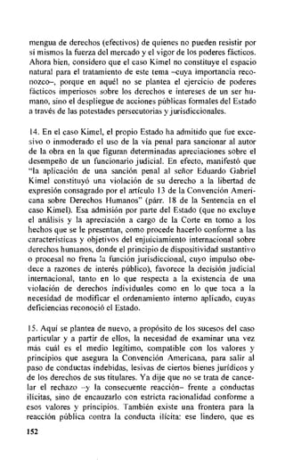 mengua de derechos (efectivos) de quienes no pueden resistir por
si mismos la fuerza del mercado y el vigor de los poderes facticos.
Ahora hien, considero que el caso Kimel no constituye el espacio
natural para el tratamiento de este tema —cuya importancia reco-
nozeo—, porque en aguel no se plantea el ejercicio de poderes
facticos imperiosos sabre los derechos e intereses de un ser hu-
man°, sino el despliegue de acciones palicas formales del Estado
a traves de las potestades persecutorias y jurisdiccionales.
14.En el caso Kimel, el propio Estado ha admitido que fue exce-
sivo o inmoderado el use de la via penal para sancionar al autor
de la obra en la que figuran determinadas apreciaciones sobre el
desemperio de un funcionario judicial. En efecto, manifest6 que
"la aplicacion de una sand& penal al senor Eduardo Gabriel
Kimel constituyo una violacion de su derecho a la libertad de
expresion consagrado por el articulo 13 de la ConvenciOn Ameri-
cana sobre Derechos Humanos" (parr. 18 de la Sentencia en el
caso Kimel). Esa admision por parte del Estado (que no excluye
el analisis y Ia apreciacion a cargo de la Corte en torno a los
hechos que se le presentan, coma procede hacerlo conforme a las
caracteristicas y objetivos del enjuiciamiento internacional sobre
derechos humanos, donde el principio de dispositividad sustantivo
o procesal no frena la funcion jurisdictional, cuyo impulso obe-
dece a razones de interes publico), favorece la decision judicial
internacional, tanto en lo que respects a la existencia de una
violacion de derechos individuales como en to que toca a la
necesidad de modificar el ordenamiento interno aplicado, cuyas
deficiencias reconocio el Estado.
15.Aqui se plantea de nuevo, a proposito de los sucesos del caso
particular y a partir de ellos, la necesidad de examinar una vez
mss cual es el medio legitimo, compatible con los valores y
principios que asegura Ia Convencion Americana, para salir al
paso de conductas indebidas, lesivas de ciertos bienes juridicos y
de los derechos de sus titulares. Ya dije que no se trata de cance-
lar el rechazo —y Ia consecuente reaction— frente a conductas
ilicitas, sino de encauzarlo con estricta racionalidad conforme a
esos valores y principios. Tambien existe una frontera para la
reaction pCiblica contra la conducta ilicita: ese lindero, que es
152
 