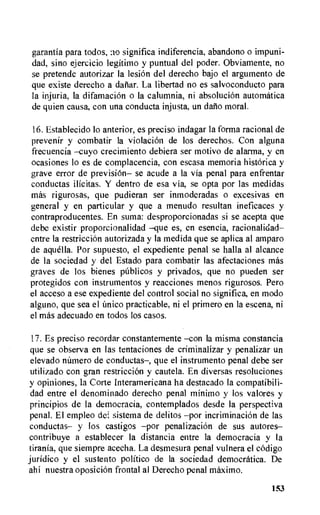 garantia para todos, significa indiferencia, abandon o impuni-
dad, sino ejercicio legitimo y puntual del poder. Obviamente, no
se pretende autorizar la lesion del derecho bajo el argumento de
que existe derecho a dariar. La libertad no es salvoconducto para
la injuria, la difamaciOn o la calumnia, ni absoluciOn automatica
de quien causa, con una conducta injusta, un daiio moral.
16.Establecido lo anterior, es preciso indagar la forma racional de
prevenir y combatir la violacion de los derechos. Con alguna
frecuencia —cuyo crecimiento debiera ser motivo de alarma, y en
ocasiones lo es de complacencia, con escasa memoria historica y
grave error de prevision— se acude a la via penal para enfrentar
conductas ilicitas. Y dentro de esa via, se opta por las medidas
mas rigurosas, que pudieran ser inmoderadas o excesivas en
general y en particular y que a menudo resultan ineficaces y
contraproducentes. En suma: desproporcionadas si se acepta que
debe existir proporcionalidad —que es, en esencia, racionalidad—
entre la restriccion autorizada y la medida que se aplica al amparo
de aquella. Por supuesto, el expediente penal se halla al alcance
de la sociedad y del Estado para combatir las afectaciones mas
graves de los bienes Oblicos y privados, que no pueden ser
protegidos con instrumentos y reacciones menos rigurosos. Pero
el acceso a ese expediente del control social no significa, en modo
alguno, que sea el Cmico practicable, ni el primero en la escena, ni
el mas adecuado en todos los casos.
17.Es preciso recordar constantemente —con la misma constancia
que se observa en las tentaciones de criminalizar y penalizar un
elevado namero de conductas—, que el instrumento penal debe ser
utilizado con gran restriccion y cautela. En diversas resoluciones
y opiniones, la Corte Interamericana ha destacado la compatibili-
dad entre el denominado derecho penal minimo y los valores y
principios de la democracia, contemplados desde la perspectiva
penal. El empleo dei sistema de delitos —por incriminacion de las
conductas— y los castigos —por penalizaciOn de sus autores—
contribuye a establecer la distancia entre la democracia y la
tirania, que siempre acecha. La desmesura penal vulnera el codigo
juridic° y el sustento politico de la sociedad democratica. De
ahi nuestra oposiciOn frontal al Derecho penal maxim°.
153
 