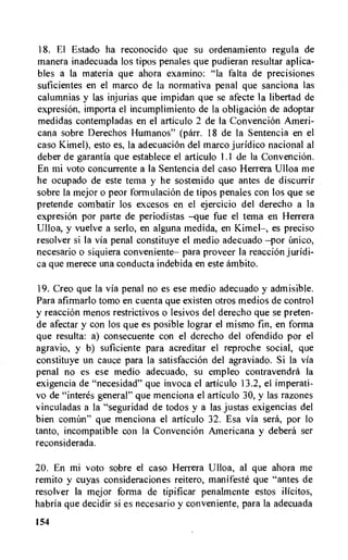 18. El Estado ha reconocido que su ordenamiento regula de
manera inadecuada los tipos penales que pudieran resultar aplica-
bles a la materia que ahora examino: "Ia falta de precisiones
suficientes en el marco de la normativa penal que sanciona las
calumnias y las injurias que impidan que se afecte la libertad de
expresion, importa el incumplimiento de la obligaciOn de adoptar
medidas contempladas en el articulo 2 de Ia Convencion Ameri-
cana sobre Derechos Humanos" (parr. 18 de la Sentencia en el
caso Kimel), esto es, la adecuaciOn del marco juridico nacional al
deber de garantia que establece el articulo 1.1 de la Convencion.
En mi voto concurrente a la Sentencia del caso Herrera Ulloa me
he ocupado de este tema y he sostenido que antes de discurrir
sobre la mejor o peor formulaciOn de tipos penales con los que se
pretende combatir los excesos en el ejercicio del derecho a la
expresion por parte de periodistas —que fue el tema en Herrera
Ulloa, y vuelve a serlo, en alguna medida, en Kimel—, es preciso
resolver si la via penal constituye el medio adecuado —por
necesario o siquiera conveniente— para proveer Ia reaccion juridi-
ca que merece una conducta indebida en este ambito.
19.Creo que la via penal no es ese medio adecuado y admisible.
Para afirmarlo tomo en cuenta que existen otros medios de control
y reaccion menos restrictivos o lesivos del derecho que se preten-
de afectar y con los que es posible lograr el mismo fin, en forma
que resulta: a) consecuente con el derecho del ofendido por el
agravio, y b) suficiente para acreditar el reproche social, que
constituye un cauce para la satisfaccion del agraviado. Si la via
penal no es ese medio adecuado, su empleo contravendra la
exigencia de "necesidad" que invoca el articulo 13.2, el imperati-
vo de "interes general" que menciona el articulo 30, y las razones
vinculadas a la "seguridad de todos y a las justas exigencias del
bien cormln" que menciona el articulo 32. Esa via sera, por lo
tanto, incompatible con la ConvenciOn Americana y debera ser
reconsiderada.
20. En mi voto sobre el caso Herrera Ulloa, al que ahora me
remito y cuyas consideraciones reitero, manifesto que "antes de
resolver la mejor forma de tipificar penalmente estos ilicitos,
habria que decidir si es necesario y conveniente, para la adecuada
154
 