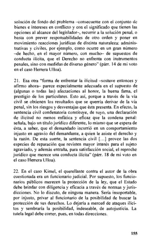 solution de fondo del problema —consecuente con el conjunto de
bienes e intereses en conflicto y con el significado que tienen las
opciones al alcance del legislador—, recurrir a la solution penal, o
basta con prever responsabilidades de otro orden y poner en
movimiento reacciones juridicas de distinta naturaleza: adminis-
trativas y civiles, por ejemplo, como ocurre en un gran nirmero
—de hecho, en el mayor nilmero, con mucho— de supuestos de
conducta ilicita, que el Derecho no enfrenta con instrumentos
penales, sino con medidas de diverso genero" (parr. 14 de mi voto
en el caso Herrera Ulloa).
21. Esa otra "forma de enfrentar la ilicitud —sostuve entonces y
afirmo ahora— parece especialmente adecuada en el supuesto de
(algunas o todas las) afectaciones al honor, la buena fama, el
prestigio de los particulares. Esto asi, porque a traves de la via
civil se obtienen los resultados que se querria derivar de la via
penal, sin los riesgos y desventajas que esta presenta. En efecto, la
sentencia civil condenatoria constituye, de suyo, una declaration
de ilicitud no menos enfatica y eficaz que la condena penal:
seriala, bajo un titulo juridic° diferente, lo mismo que se espera de
esta, a saber, que el demandado incurrio en un comportamiento
injusto en agravio del demandante, a quien le asiste el derecho y
la razon. De esta suerte, Ia sentencia civil [...] provee las dos
especies de reparation que revisten mayor interes para el sujeto
agraviado, y ademas entraria, para satisfaction social, el reproche
juridico que merece una conducta ilicita" (parr. 18 de mi voto en
el caso Herrera Ulloa).
22. En el caso Kimel, el querellante contra el autor de la obra
cuestionada era un funcionario judicial. Por supuesto, los funcio-
narios ptiblicos merecen la protection de la ley, que el Estado
debe brindar con diligencia y eficacia a traves de norrnas y juris-
dicciones. No lo discuto, de ninguna manera. Seria insoportable,
por injusto, privar al funcionario de Ia posibilidad de buscar la
protecciOn de sus derechos. Lo dejaria a merced de ataques ilici-
tos y sembraria Ia posibilidad, indeseable, de autojusticia. La
tutela legal debe correr, pues, en todas direcciones.
155
 
