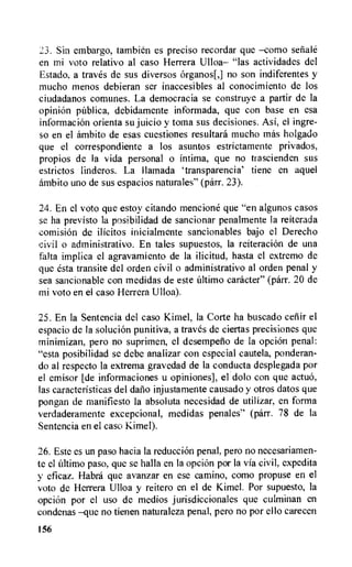 23. Sin embargo, tambien es preciso recordar que —como senale
en mi voto relativo al caso Herrera Ulloa— "las actividades del
Estado, a traves de sus diversos organos[,] no son indiferentes y
mucho menos debieran ser inaccesibles al conocimiento de los
ciudadanos comunes. La democracia se construye a partir de la
opinion publics, debidamente informada, que con base en esa
information orienta su juicio y toma sus decisions. Asi, el ingre-
so en el ambito de esas cuestiones resultara mucho mss holgado
que el correspondiente a los asuntos estrictamente privados,
propios de la vida personal o intima, que no trascienden sus
estrictos linderos. La Ilamada `transparencia' tiene en aquel
ambito uno de sus espacios naturales" (parr. 23).
24. En el voto que estoy citando mencione que "en algunos casos
se ha previsto la posibilidad de sancionar penalmente la reiterada
comision de ilIcitos inicialmente sancionables bajo el Derecho
civil o administrativo. En tales supuestos, la reiteration de una
falta implica el agravamiento de la ilicitud, hasta el extremo de
que esta transite del orden civil o administrativo al orden penal y
sea sancionable con medidas de este ultimo catheter" (parr. 20 de
mi voto en el caso Herrera Ulloa).
25. En la Sentencia del caso Kimel, la Corte ha buscado cefiir el
espacio de la solution punitiva, a traves de ciertas precisiones que
minimizan, pero no suprimen, el desempelio de la opci6n penal:
"esta posibilidad se debe analizar con especial cautela, ponderan-
do al respecto la extrema gravedad de la conducta desplegada por
el emisor [de informaciones u opiniones], el dolo con que actuo,
las caracteristicas del daft° injustamente causado y otros datos que
pongan de manifiesto la absoluta necesidad de utilizar, en forma
verdaderamente excepcional, medidas penales" (parr. 78 de la
Sentencia en el caso Kimel).
26. Este es un paso hacia la reduction penal, pero no necesariamen-
te el ultimo paso, que se halla en la opcion por la via civil, expedita
y eficaz. Habra que avanzar en ese camino, como propuse en el
voto de Herrera Ulloa y reitero en el de Kimel. Por supuesto, la
opcion por el use de medios jurisdiccionales que culminan en
condenas —que no tienen naturaleza penal, pero no por ello carecen
156
 