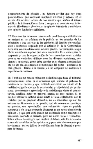 necesariamente de eficacia—, no debiera olvidar que hay otras
posibilidades, que conviene mantener abiertas y activas, en el
debate democratic° acerca de los asuntos que atarien al interes
pitblico: Ia informacion erronea o sesgada se combate con infor-
macion fidedigna y objetiva, y Ia opinion infundada o maliciosa,
con opinion fundada y suficiente.
27. Esos son los extremos naturales de un debate que diticilmente
se zanjara en las oficinas de la policia, en los estrados de los
tribunales o tras Iaa rejas de las prisiones. El derecho de rectifica-
tion o respuesta, regulado por el articulo 14 de la ConvenciOn,
tiene raiz en consideraciones de este genero. Por supuesto, to que
ahora manifiesto supone que sean aecesibles los canales para la
respuesta y que la organizacion de las comunicaciones sociales
permita an verdadero dialog° entre las diversas posiciones, ver-
siones y opiniones, como debe suceder en el sistema democratic°.
De no ser asi, asistiria,mos al monologo del poder —politico o de
otro genero— frente a si mismo y a un conjunto de auditores o
espectadores cautivos.
28. Tambien me parece relevante el deslinde que pace el Tribunal
interamericano entre la informaciOn que somete al [Abbe() la
existencia de hechos y que pretende constituir un retrato de la
realidad —dignificado por la acuciosidad y objetividad del profe-
sional competente y apreciable— y la opinion que vierte el comen-
tarista, analista, autor en general, acerca de esos hechos. Si es
posible valorar la rioticia como cierta o falsa, cotejandola con la
realidad que se propone describir, no es razonable aplicar las
mismas calificaciones a la opinion, que de antemano constituye
un parecer, una apreciaciOn, una valoracion —que es posible
compartir o de la que se puede discrepar en un nuevo ejercicio de
opinion—, y que por ende puede ser calificada como razonable o
irracional, acertada o erronea, pero no como falsa o verdadera.
Sobra selialar los riesgos que implica el debate ante los tribunales
acerca de la validez de las opiniones, y peor aim si esto ocurre por
la via penal: en Los delitos de opinion naufraga la libertad y pros-
pera In tirania.
L57
 