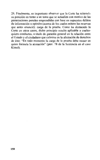 29. Finalmente, es importante observar que la Corte ha reiteradk,
su posicion en tomb a un tema que se actualiza con motivo de las
persecuciones penales emprendidas con base en supuestos delitos
de informacion u opinion (acerca de los cuales reitero las reservas
que antes enuncie): carga de Ia prueba. Como ha destacado la
Corte en otros casos, dicho principio resulta aplicable a cuales-
quiera conductas, a titulo de garantia general en la relacion entre
el Estado y el ciudadano que culmina en Ia afectacion de derechos
de este: "En todo moment° la carga de la prueba debe recaer en
quien formula la acusacion" (parr. 78 de la Sentencia en el caso
Kimel).
158
 