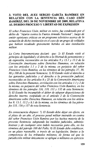 3. VOTO DEL JUEZ SERGIO GARCIA RAMIREZ EN
RELACION CON LA SENTENCIA DEL CASO USON
RAMIREZ, DEL 20 DE NOVIEMBRE DE 2009, RELATIVA
AL DEBIDO PROCESO Y LIBERTAD DE EXPRESION
El senor Francisco Uson, militar en retiro, fue condenado por el
delito de "injuria contra la Fuerza Armada Nacional", luego de
emitir opiniones criticas en un programa televisivo acerca de la
actuation de dicha institution en el caso de un grupo de soldados
que habian resultado gravernente heridos en una instalacion
militar.
La Corte Interamericana declaro que: 2) El Estado violo el
principio de legalidad y el derecho a la libertad de pensantiento y
de expresiOn, reconocidos en los articulos 9 y 13.1 y 13.2 de la
Convencion Americana sobre Derechos Humanos, en relacion
con los articulos 1.1 y 2 de la misma, en perjuicio del senor
Francisco UsOn Ramirez, en los terminos de los parrafos 57, 58,
88 y 100 de la presente Sentencia; 3) El Estado violo el derecho a
las garantias judiciales y el derecho a la protection judicial,
reconocidos en los articulos 8 y 25 de la Convencion Americana
sobre Derechos Humanos, en relacion con los articulos 1.1 y 2 de
la misma, en perjuicio del senor Francisco Uson Ramirez, en los
terminos de los parrafos 116, 119, 131 y 132 de esta Sentencia;
5) El Estado ha incumplido el deber de adoptar disposiciones de
derecho interno, estipulado en el articulo 2 de la Convencion
Americana sobre Derechos Humanos, en relacion con los articu-
los 9, 13.1, 13.2 y 8.1 de la misma, en los terminos de los parra-
fos 155, 156 y 157 de esta Sentencia.
En consecuencia dispuso: 7) El Estado debe dejar sin efecto, en
el plazo de un alio, el proceso penal militar instruido en contra
del senor Francisco Uson Ramirez pot- los hechos materia de la
presente Sentencia, adoptando las medidas judiciales, adminis-
trativas y de cualquier otra indole necesarias para ello, en los
terminos del parrafo 168 del Fallo; 8) El Estado debe establecer,
en un plazo razonable, a traves de su legislation, limites a la
competencia de los tribunales militares, de forma tal que la
jurisdiction militar tinicamente se aplique a militares en ejercicio
159
 