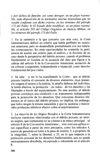 y por delitos de funcion; asi como derogar, en un plazo razona-
ble, toda disposicicin de la normativa interna venezolana que no
resulte conforme con dicho criterio, en los terminos del parrafo
172 del Fallo; 9) El Estado debe modificar, en un plazo razona-
ble, el articulo 505 del Codigo Organico de Justicia Militar, en
los terminos del pcirrafo 173 del Fallo.
1. En la sentencia a la que concurro con este voto, la Corte
Interamericana definio un criterio que habia perfilado en ocasio-
nes anteriores, pero no desarrollado puntualmente con sus natura-
les consecuencias. En otras oportunidades he sostenido la perti-
nencia de asumir ese criterio para el analisis y la decision de un
caso desde la perspectiva del debido proceso, cuando el problema
fundamental se localiza en la ausencia del dato que figura a la
cabeza del articulo 8 de la ConvenciOn Americana: actuacion de
un tribunal competente, independiente e imparcial, como derecho
fundamental del justiciable.
2. Se sabe —y asi lo ha manifestado Ia Corte— que el debido
proceso implica el concurso de diversos elementos, cuya presen-
cia asegura el acceso a la justicia, la amplia defensa del individuo,
la tutela efectiva, la proteccion —en suma— de los derechos y las
libertades a trues del enjuiciamiento. En este sentido, el debido
proceso constituye una condicion o un instrumento indispensable
para la proteccion de los derechos. Que concurran diversos ele-
mentos en el marco del debido proceso, no implica, sin embargo,
que todos tengan la misma naturaleza y que su ausencia o menos-
cabo produzcan identicos efectos sobre el enjuiciamiento.
3. La mayoria de los litigios llevados a la Corte Interamericana
incluyen cuestiones relacionadas con el debido proceso, en senti-
do amplio, que ciertamente no se contrae a su marco principal —el
articulo 8 de Ia Convencion Americana—, sino convoca aplicacio-
nes especificas a partir de otros preceptos, como los articulos 4,
acerca de garantias en torno a la pena de muerte; 5, a proposito de
Ia integridad; 7, sobre la libertad, y 25, en lo que respecta a la
protecciOn procesal de los derechos fundamentales, que no queda
necesariamente absorbida, incorporada o subsumida en el articulo
8.
160
 