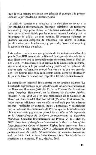 que de esta manera se suman con eficacia al examen y la promo-
diem de la jurisprudencia interamericana.
La difusion constante y adecuada y la discusion en torno a Ia
jurisprudencia interamericana favorece, asimismo, un fenomeno
relevante y muy provechoso: la reception nacional del Derecho
internacional, constituido por las normas internacionales y por la
interpretation oficial de esas normas. El presente volumen se
inscribe en esta categoria de esfuerzos, que alienta Ia cultura
juridica sobre derechos humanos y, por ende, favorece el respeto y
la garantia de estos derechos.
Este volumen ofrece una compilacion de los criterios establecidos
por la CortelDH en materia de libertad de expresi6n desde la fecha
mas distante en que se pronuncio sobre este tema, hasta el final del
alio 2012. Evidentemente, la dinamica de la jurisdiction interame-
ricana enriquecera la jurisprudencia y justificara Ia inclusion de
nuevas tesis —afirmativas o modificativas de las que hoy prevale-
cen— en futuras ediciones de la compilaciOn, como se observa en
la presente tercera edition con respecto a las ediciones anteriores.
La compilaciOn aparecio inicialmente en un articulo extenso "La
libertad de expresion en la jurisprudencia de Ia Corte Interamericana
de Derechos Humanos (articulo 13 de la Convention Americana
sobre Derechos Hurnanos)", en la Revista de Derecho Publico
(Buenos Aires, 2006-2) y en una publication de la ComisiOn de
Derechos Humanos del Distrito Federal (Mexico). Posteriormente,
hubo nuevas ediciones —en version actualizada por los mismos
autores— realizadas en espanol, ingles y portugues, y auspiciadas
por la Sociedad Interamericana de Prensa, que ha brindado a esta
obra su constante y generoso patrocinio: La libertad de expresion
en la jurisprudencia de la Corte Interamericana de Derechos
Humanos, Sociedad Interamericana de Prensa, 2' ed., Mexico,
2009; Freedom of thought and expression in the case law of the
Inter-Americana Court of Human Rights, Inter American Press
Association, 2' ed., Mexico, 2009; A Liberdade de Expressiio na
jurisprudencia da Corte Interamericana de Direitos Humano.s,
trad. de LOcia Leao e Ana Luisa Gomes Lima, Sociedade Inter-
americana de Imprensa, 3' ed., Mexico, 2011.
17
 
