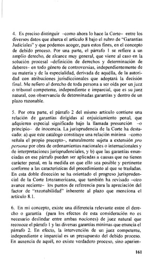4. Es preciso distinguir —como ahora lo hace la Corte— entre los
diversos datos que abarca el articulo 8 bajo el rubro de "Garantias
Judiciales" y que podemos acoger, para estos fines, en el concepto
de debido proceso. Por una parte, el parrafo 1 se refiere a un
amplio derecho, de alcance muy general, que viene al caso en la
soluciOn procesal —definicion de derechos y detenninacion de
deberes— en todo getter° de controversias, independientemente de
su materia y de la especialidad, derivada de aquella, de la autori-
dad con atribuciones jurisdiccionales que adoptara Ia decision
final. Me refiero al derecho de toda persona a ser oida por un juez
o tribunal competente, independiente e imparcial, que es su juez
natural, con observancia de determinadas garantias y dentro de un
plazo razonab le .
5. Por otra parte, el parrafo 2 del mismo articulo contiene una
relaciOn de garantias dirigidas al enjuiciamiento penal, que
adquieren especial significado bajo la llamada presuncion —o
principio— de inocencia. La jurisprudencia de la Corte ha desta-
cado: a) que este catalogo constituye una relacion minima —como
senala el propio precepto—, naturalmente sujeta a extension pro
persona por obra de ordenamientos nacionales o internacionales y
de interpretaciones jurisprudenciales, y b) que las garantias enun-
ciadas en ese parrafo pueden ser aplicadas a causas que no tienen
catheter penal, en Ia medida en que ello sea posible y pertinente
conforme a las caracteristicas del procedimiento al que se trasladan.
En esta doble direcci6n se ha orientado el progreso jurispruden-
cial de la Corte Interamericana, que tambien ha revisado —otro
avance reciente— los puntos de referencia para la apreciacion del
factor de "razonabilidad" inherente al plazo que menciona el
articulo 8.1.
6. En mi concepto, existe una diferencia relevante entre el dere-
cho o garantia (para los efectos de esta consideraciOn no es
necesario deslindar entre ambas nociones) de juez natural que
reconoce el parrafo 1 y las diversas garantias minimas que enuncia el
parrafo 2. En efecto, la intervencion de un juez competente,
independiente e imparcial es un presupuesto del debido proceso.
En ausencia de aqua no existe verdadero proceso, sino aparien-
161
 