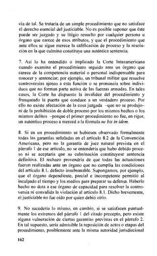 cia de tal. Se trataria de un simple procedimiento que no satisface
el derecho esencial del justiciable. No es posible suponer que este
puede ser juzgado y su litigio resuelto por cualquier persona u
organo que carece de esos atributos, y que el procedimiento que
ante ellos se sigue merece la calificacion de proceso y la resolu-
cion en la que culmina constituye una autentica sentencia.
7. Asi lo ha entendido o implicado Ia Corte Interamericana
cuando examina el procedimiento seguido ante un Organo que
carece de la competencia material o personal indispensable para
conocer y sentenciar; por ejemplo, un tribunal militar que resuelve
controversias ajenas a esta funciOn o se pronuncia sobre indivi-
duos que no forman parte activa de las fuerzas armadas. En tales
casos, la Corte ha dispuesto la invalidez del procedimiento y
franqueado la puerta que conduce a un verdadero proceso. Por
ello no existe afectaciOn de la cosa juzgada —que no se produjo—
ni de la prohibition de doble proceso por los mismos hechos o los
mismos delitos —porque el primer procedimiento no fue, en rigor,
un autentico proceso a coerced a la formula ne bis in idem.
8. Si en un procedimiento se hubiesen observado formalmente
todas las garantias sefialadas en el articulo 8.2 de la ConvenciOn
Americana, pero no la garantia de juez natural prevista en el
parrafo 1 de ese articulo, no se entenderia que hubo debido proce-
so ni se aceptaria que su culmination constituyese sentencia
definitiva. El rechazo provendria de que todas las actuaciones
fueron realizadas ante un organo que no cumplia las condiciones
del articulo 8.1, defecto insubsanable. Supongamos, por ejemplo,
que el organo dependiente, partial e incompetente permitie al
inculpado el tiempo y los medios para preparar su defensa. Haberlo
hecho no dota a ese organo de capacidad para resolver la contro-
versia ni convalida la violation al articulo 8.1. Dicho brevemente,
el justiciable no fue oido por quien debio oirlo.
9. No sucederia lo mismo, en cambio, si se satisfacen puntual-
mente los extremos del parrafo 1 del citado precepto, pero existe
alguna vulneracion de ciertas garantias previstas en el parrafo 2.
En tal supuesto, seria admisible la reposition de actos o etapas del
procedimiento, posiblemente ante Ia misma autoridad jurisdiccional
162
 