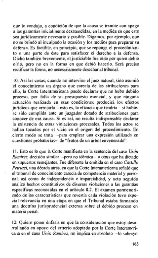 que to condujo, a condition de que la causa se tramite con apego
a las garantias inicialmente desatendidas, en la medida en que esto
sea juridicamente necesario y posible. Digamos, por ejemplo, que
no se brindO al inculpado la ocasion y los medios para preparar su
defensa. Es factible. en principio, que se reponga el procedimien-
to o una parte de este para satisfacer el derecho a la defensa.
Dicho tambien brevemente, el justiciable fue oido por quien debiO
oirlo, pero no en la forma en que debio hacerlo. Sera preciso
rectificar la forma, no necesariamente desechar al tribunal.
10. Asi las cosas, cuando no intervino el juez natural, sino asumio
el conocimiento un organo que carecia de las atribuciones para
ello, la Corte Interamericana puede declarar que no hubo debido
proceso, por falta de su presupuesto esencial, y que ninguna
actuation realizada en esas condiciones producird los efectos
juridicos que arrojaria --esto es, la eficacia que tendria— si hubie-
se sido cumplida ante un juzgador dotado de atribuciones para
conocer de esa causa. Si es asi, no resulta indispensable declarar
la existencia de otras violaciones procesales. Todos los actos se
hallan tocados por el vicio en el origen del procedimiento. En
cierto modo se trata —para emplear una expresi6n utilizada en
cuestiones probatorias— de "frutos de un arbol envenenado".
IL Esto es lo que la Corte manifiesta en la sentencia del caso Uson
Ramirez, decision similar --pero no identica— a otras que ha dictado
en supuestos semejantes. Fue diferente la emitida en el caso Castillo
Petruzzi, una decada atras, en que la Corte Interamericana setialo que
el tribunal de conocimiento carecia de competencia material y perso-
nal, asi como de independencia e imparcialidad, y acto seguido
analizo hechos constitutivos de diversas violaciones a las garantias
especificas reconocidas en el articulo 8.2. El examen pormenori-
zado de las caracteristicas que revestia cada violation tuvo espe-
cial relevancia en una etapa en que el Tribunal estaba formando
una doctrina jurisprudencial extensa sobre el debido proceso en
materia penal.
12. Quiero poner enfasis en que la consideration que estoy desa-
rrollando en apoyo del criterio adoptado por la Corte Interameri-
cana en el caso Uson Ramirez, no implica en absoluto —lo subrayo
163
 