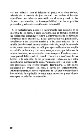 con ese enfasis— que el Tribunal no pueda o no deba revisar,
ademas de la carencia de juez natural, los hechos violatorios
especificos que hubiesen concurrido en el caso y analizar los
factores que acreditan su incompatibilidad con las exigencias
procesales igualmente especificas del articulo 8.2.
13. Es perfectamente posible, y seguramente sera deseable en la
mayoria de los casos, o acaso en todos, que el Tribunal exponga
las violaciones cometidas y reitere la interpretation de los terminos
contenidos en el articulo 8.2. Es asi como actua esta jurisdiction,
atendiendo a su vocation tutelar y a las caracteristicas de su
misiOn jurisdictional, cuando admite propicia, con toda
razOn, como hemos visto en multiples oportunidades— una amplia
exposiciOn de hechos y considerations juridicas, que informan la
sentencia misma, inclusive en los casos en que el Estado reconoce
su responsabilidad, es decir, cuando concurren la confesiOn de los
hechos y la admisiOn de las pretensiones —situation que solia
identificarse sumariamente como "allanamiento". En otros Orde-
nes procesales, este reconocimiento determinaria la conclusion
anticipada del proceso, sin mas, a traves del sobreseimiento.
Afortunadamente, el nuevo reglamento de la Corte Interamericana
ha cambiado la regulation de estos actos procesales y modificado
conceptos que debian ser superados.
164
 