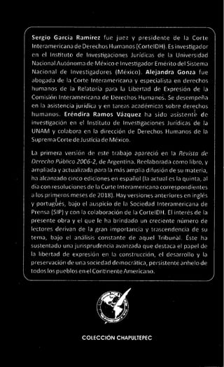 Sergio Garcia Ramirez fue juez y presidente de la Corte
Interamericana de Derechos Humanos (CortelDH). Es investigador
en el Institute de Investigaciones Juridicas de la Universidad
Nacional Autonoma de Mexico e Investigador Emerito del Sistema
Nacional de investigadores (Mexico). Alejandra Gonza fue
abogada de la Corte Interamericana y especialista en derechos
humanos de la Relatoria para la Libertad de Expresion de la
Comision Interamericana de Derechos HumanoS. Se deserrpena
en la asistencia juridica y en tareas academicas sobre derechos
humanos. Erendira Ramos Vazquez ha sido asistent le de
investigation en el Institute de Investigaciones Juridicas de la
UNAM y colabora en la direction de Derechos Humanos de la
Suprema Corte de Justicia de Mexico.
La primera version de este trabajo aparecio en la Revista de
Derecho Pdblico 2006-2, de Argentina. Reelaborada como libro, y
ampliada y actualizada para la mas amplia difusion de su materia,
ha alcanzado cinco ediciones en espanol (la actual es la quinta, al
dia con resoluciones de la Corte Interamericana correspondientes
a los primeros meses de 2018). Hay versiones anteriores en ingles
y portugbes, bajo el auspicio de la Sociedad Interamericana de
Prensa (SIP) y con la colaboracion de la CortelDH. El interes de la
presente obra y el que le ha brindado un creciente nUmero de
lectores derivan de la gran importancia y trascendencia de su
terra, bajo el analisis constants de aquel Tribunal. Este ha
sustentado una jurisprudencia avanzada que destaca el papel de
la libertad de expresion en la construction, el desarrollo y la
preservaciOn de una sociedad dernocratica, persistente anhelo de
todos los pueblos en el Coritinente American°.
COLECCION CHAPULTEPEC
 