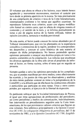 El volumen que ahora se ofrece a los lectores, cuyo interes hemos
agradecido y nuevamente reconocemos, mantiene el caracter que
tuvo desde su primera apariciOn en la escena. Se trata precisamente
de una compilation de criterios o tesis de la Corte Interamericana,
sistematizados conforme a los temas que aquellos examinan. Se
reproducen fielmente esos criterios, acaso con alguna modifica-
cion formal en ciertos casos, que no afecta de ninguna manera el
contenido y el sentido de la tesis, y se informa puntualmente en
notas a pie de pagina acerca de la fuente utilizada, tratese de
opini6n consultiva, sentencia o medida provisional.
De esta suerte, el lector puede conocer los temas abordados por el
Tribunal interamericano, que son los planteados en la experiencia
consultiva o contenciosa de la region, ponderar los correspondien-
tes desarrollos y conocer el curso historic° de esta materia al
amparo de dicha jurisprudencia. No hemos pretendido aportar
opiniones personales o ensayar una doctrina propia en torso a los
asuntos contenidos en la compilation. Las noticias que encabezan
los diversos apartados de la obra solo sirven al proposito de infor-
mar al lector, en forma sucinta, sobre el tema que en seguida se
presenta.
Siempre quedan a salvo las opiniones personales de los compilado-
res, que se pueden manifestar por otros medios, como efectivamente
ha ocurrido, y los puntos de vista que los observadores y analistas
de estos temas pudieran sostener en torso a la jurisprudencia de la
CortelD1-1y a la difusiOn que de ella hacen las instituciones oficiales
o particulares que participan en estas tareas. Unas y otros corres-
ponden, por supuesto, al ejercicio de Ia libertad de expresion.
Es pertinente subrayar que Ia Sociedad lnteramericana de Prensa,
al igual que otras agrupaciones de profesionales del periodismo,
asi como periodistas y medios de comunicaciOn, individualmente,
han intervenido en procedimientos seguidos ante Ia Corte Inter-
americana, de los que provinieron valiosos criterios que figuran en
este volumen. Nos referimos principalmente a Ia Opinion Consul-
tiva 0C-5185, La colegiacion obligatoria de periodistas, del 13 de
noviembre de 1985, y a la Opinion Consultiva OC-7/86, Exigibili-
18
 
