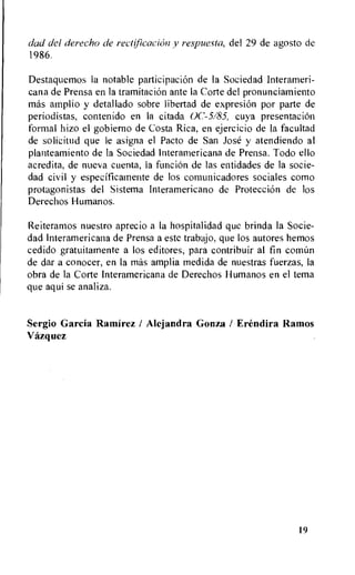 dad del derecho de rectflicackin y respuesta, del 29 de agosto de
1986.
Destaquemos Ia notable participation de la Sociedad Interameri-
cana de Prensa en la tramitaciOn ante la Corte del pronunciamiento
mas amplio y detallado sobre libertad de expresion por parte de
periodistas, contenido en Ia citada 0C-5/85, cuya presentaciOn
formal hizo el gobierno de Costa Rica, en ejercicio de la facultad
de solicitud que le asigna el Pacto de San Jose y atendiendo al
planteamiento de la Sociedad Interamericana de Prensa. Todo ello
acredita, de nueva cuenta, la funcion de las entidades de la socie-
dad civil y especificamente de los comunicadores sociales como
protagonistas del Sistema Interamericano de Protection de los
Derechos Humanos.
Reiteramos nuestro aprecio a la hospitalidad que brinda Ia Socie-
dad Interamericana de Prensa a este trabajo, que los autores hemos
cedido gratuitamente a los editores, para contribuir al fin coninn
de dar a conocer, en Ia mas amplia medida de nuestras fuerzas, la
obra de la Corte Interamericana de Derechos Humanos en el tema
que aqui se analiza.
Sergio Garcia Ramirez / Alejandra Gonza / Erendira Ramos
Vazquez
19
 