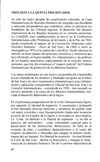 PROLOG° A LA QUINTA EDICION (2018)
Al cabo de cuatro decadas de cumplirniento esforzado, la Corte
Interamericana de Derechos Humanos ha integrado una abundante
y relevante jurisprudencia que contribuye, como lo previeron los
fundadores de ese Tribunal regional, al desarrollo del Derecho
internacional de los derechos humanos en su vertiente americana.
La CorteIDH, cuyo establecimiento se previo en la Conferencia
Interamericana sobre Problemas de la Guerra y de la Paz, de 1945,
quedo constituida al amparo de la Convencion Americana sobre
Derechos Humanos —Pacto de San Jose—, de 1969, e Miele) su
desempeno en 1970 en la capital de Costa Rica. Desde entonces ha
emitido un buen nnmero de opiniones consultivas y sentencias que
han informado, en buena medida, los ordenamientos y las politicas
de los Estados americanos, especialmente en el conjunto latinoa-
mericano, que hoy dia constituye el "espacio judicial" del Sistema
Interamericano de proteccion de los derechos humanos.
Los temas examinados en ese acervo jurisprudencial comprenden
la casi totalidad de los derechos y libertades recogidos en el Pacto
de San Jose y en otros instnimentos interamericanos cuya interpre-
tacion y aplicacion corresponden al Tribunal de San Jose. Este y la
ComisiOn Interamericana —constituida en 1959— han prestado un
servicio eminente a la causa de los derechos fundamentales, aso-
ciada al desarrollo democratico de la region.
En el panorama jurisprudencial de la Corte Interamericana figura,
por supuesto, la libertad de expresiOn. A examinarla y protegerla
se han destinado diversas opiniones y sentencias de aquella, cada
vez mejor conocidas y muy frecuentemente citadas ante instancias
diversas de los Estados de la region e invocadas en otros rriedios.
La Corte ha definido a la libertad de expresiOn —y en ella al
ejercicio del periodismo— como instrumento esencial para la
preservacion de las instituciones democraticas. Se halla en el
cimiento de estas y contribuye destacadamente a la tutela del
conjunto de derechos y libertades que integran el estatuto funda-
mental del ser humano. Sin libertad de expresiOn —ha manifestado
la Corte de San Jose— declina la democracia y mengua la obser-
vancia de los derechos humanos. De al-if la enorme importancia de
20
 