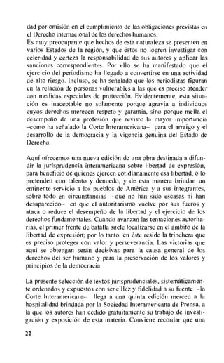 dad por omision en el cumplimiento de las obligations previstas en
el Derecho internacional de los derechos humanos.
Es muy preocupante que hechos de esta naturaleza se presenten en
varios Estados de la region, y que estos no logren investigar con
celeridad y certeza la responsabilidad de sus autores y aplicar las
sanciones correspondientes. Por ello se ha manifestado que el
ejercicio del periodismo ha Ilegado a convertirse en una actividad
de alto riesgo. Incluso, se ha serialado que los periodistas figuran
en la relation de personas vulnerables a las que es preciso atender
con medidas especiales de protection. Evidentemente, esta situa-
cion es inaceptable no solamente porque agravia a individuos
cuyos derechos merecen respeto y garantia, sino porque mella el
desempeno de una profesion que reviste la mayor importancia
—como ha setialado la Corte Interamericana— para el arraigo y el
desarrollo de la democracia y la vigencia genuina del Estado de
Derecho.
Aqui ofrecemos una nueva edition de una obra destinada a difun-
dir la jurisprudencia interamericana sobre libertad de expresion,
para beneficio de quienes ejercen cotidianamente esa libertad, o lo
pretenden con talento y denuedo, y de esta manera brindan un
eminente servicio a los pueblos de America y a sus integrantes,
sobre todo en circunstancias —que no han sido escasas ni han
desaparecido— en que el autoritarismo vuelve por sus fueros y
ataca o reduce el desempeno de la libertad y el ejercicio de los
derechos fundamentales. Cuando avanzan las tentaciones autorita-
rias, el primer frente de batalla suele localizarse en el ambito de Ia
libertad de expresion; por lo tanto, en este reside la trinchera que
es preciso proteger con valor y perseverancia. Las victorias que
aqui se obtengan seran decisivas para la causa general de los
derechos del ser humano y para Ia preservation de los valores y
principios de la democracia.
La presente selecciOn de textos jurisprudenciales, sistematicamen-
te ordenados y expuestos con sencillez y fidelidad a su fuente —la
Corte Interamericana— Ilega a una quinta edition merced a la
hospitalidad brindada por la Sociedad Interamericana de Prensa, a
la que los autores han cedido gratuitamente su trabajo de investi-
gaciOn y exposition de esta materia. Conviene recordar que una
22
 