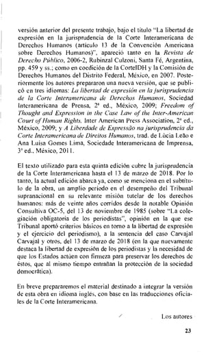 version anterior del presente trabajo, bajo el titulo "La libertad de
expresion en la jurisprudencia de Ia Corte Interamericana de
Derechos Humanos (articulo 13 de la ConvenciOn Americana
sobre Derechos Humanos)", apareciO tanto en Ia Revista de
Derecho lifiblico, 2006-2, Rubinzal Culzoni, Santa Fe, Argentina,
pp. 459 y ss.; como en coedicion de la CortelDH y la Comision de
Derechos Humanos del Distrito Federal, Mexico, en 2007. Poste-
riormente los autores prepararon una nueva version, que se publi-
c6 en tres idiomas: La libertad de expresion en la jurisprudencia
de la Corte Interamericana de Derechos Humanos, Sociedad
Interamericana de Prensa, 2a ed., Mexico, 2009; Freedom of
Thought and Expression in the Case Law of the Inter-American
Court of Human Rights, Inter American Press Association, 2a ed.,
Mexico, 2009; y A Liherdade de Expresso-10 na jurisprudencia da
Corte Interamericana de Direitos Humanos, trad. de LUcia Leao e
Ana Luisa Gomes Lima, Sociedade Interamericana de Imprensa,
3' ed.. Mexico, 2011.
El texto utilizado para esta quinta ediciOn cubre la jurisprudencia
de Ia Corte Interamericana hasta el 13 de marzo de 2018. Por lo
tanto, la actual ediciOn abarca ya, como se menciona en el subtitu-
lo de la obra, un amplio period° en el desempelio del Tribunal
supranacional en su relevante mision tutelar de los derechos
humanos: mos de veinte atlos corridos desde la notable Opinion
Consultiva OC-5, del 13 de noviembre de 1985 (sobre "La cole-
giacion obligatoria de los periodistas", opinion en la que ese
Tribunal aporto criterios basicos en torno a la libertad de expresi6n
y el ejercicio del periodismo), a la sentencia del easo Carvajal
Carvajal y otros, del 13 de marzo de 2018 (en la que nuevamente
destaca Ia libertad de expresiOn de los periodistas y la necesidad de
que los Estados actnen con firmeza para preservar los derechos de
estos, que al inismo tiempo entralian la protecci6n de la sociedad
democratica).
En breve prepararemos el material destinado a integrar Ia version
de esta obra en idioma ingles, con base en Las traducciones oficia-
les de Ia Corte Interamericana.
Los autores
23
 