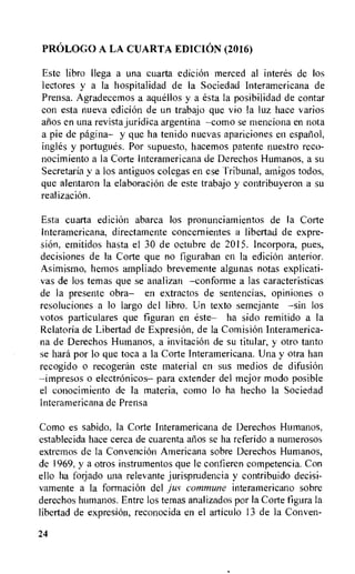 PROLOG() A LA CUARTA EDICION (2016)
Este libro Ilega a una cuarta edicion merced al interes de los
lectores y a la hospitalidad de Ia Sociedad Interamericana de
Prensa. Agradecemos a aquellos y a esta la posibilidad de contar
con esta nueva edicion de un trabajo que vio la luz hace varios
anos en una revista juridica argentina --como se menciona en nota
a pie de pagina— y que ha tenido nuevas apariciones en espaliol,
ingles y portugues. Por supuesto, hacemos patente nuestro reco-
nocimiento a la Corte Interamericana de Derechos Humanos, a su
Secretaria y a los antiguos colegas en ese Tribunal, amigos todos,
que alentaron la elaboraciOn de este trabajo y contribuyeron a su
realization.
Esta cuarta edicion abarca los pronunciamientos de Ia Corte
Interamericana, directamente concernientes a libertad de expre-
sion, emitidos hasta el 30 de octubre de 2015. Incorpora, pues,
decisiones de la Corte que no figuraban en la edicion anterior.
Asimismo, hemos ampliado brevemente algunas notas explicati-
vas de los temas que se analizan —conforme a las caracteristicas
de la presence obra— en extractos de sentencias, opiniones o
resoluciones a lo largo del libro. Un texto semejante —sin los
votos particulares que figuran en este— ha sido remitido a la
Relatoria de Libertad de Expresion, de la Comision Interamerica-
na de Derechos Humanos, a invitation de su titular, y otro tanto
se hard por to que toca a la Corte Interamericana. Una y otra han
recogido o recogeran este material en sus medios de difusion
—impresos o electronicos— para extender del mejor modo posible
el conocimiento de la materia, como lo ha hecho la Sociedad
Interamericana de Prensa
Como es sabido, Ia Corte Interamericana de Derechos Humanos,
establecida hace cerca de cuarenta atios se ha referido a numerosos
extremos de la ConvenciOn Americana sobre Derechos Humanos,
de 1969, y a otros instrumentos que le confieren competencia. Con
ello ha forjado una relevante jurisprudencia y contribuido decisi-
vamente a Ia formation del jus commune interamericano sobre
derechos humanos. Entre los temas analizados por la Corte figura Ia
libertad de expresiOn, reconocida en el articulo 13 de la Conven-
24
 