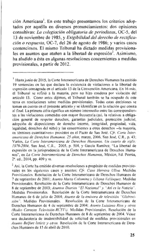 cion Americana. En este trabajo presentamos los criterion adop-
tados por aquella en diversos pronunciamientos: dos opiniones
consultivas: La colegiacion obligatoria de periodistas, OC-5, del
13 de noviembre de 1985, y Exigibilidad del derecho de rectifica-
tion o respuesta, OC-7, del 26 de agosto de 1986; y varios casos
contenciosos. El mismo Tribunal ha dictado medidas provisiona-
les en asuntos que ataiien a la libertad de expresion2. Asimismo,
ha aludido a esta en algunas resoluciones concernientes a medidas
provisionales, a partir de 2012.
Rasta junio de 2015, Ia Corte Interamericana de Derechos Humanos ha emitido
19 sentencias en las que declara la existencia de violaciones a la libertad de
expresiOn consagrada en el articulo 13 de la ConvenciOn Americana. En 16 mas,
el Tribunal se refinia a Ia materia, pero no hizo condena par violaciOn del
articulo 13. Como antes dijimos, el Tribunal tambien se ha ocupado de este
terra en resoluciones sabre medidas provisionales. Todas estas decisiones se
toman en cuenta en el presente articulo y se identifican en la relation que consta
al final. La primera cifra significa un namero intermedio entre las correspondien-
tes a las violaciones cometidas con mayor frecuencia (asi, Ia relativas a obliga-
tion general de respetar derechos, garantias judiciales, protection
adoption de disposiciones de derecho interno, integridad, propiedad, vida,
legalidad, derechos del nino) y las concernientes a otros derechos --Ia mayoria,
en terminos cuantitativos-- previstos en el Facto de San Jose. Cfr. Corte Inter-
americana de Derechos Humanos. 25 aiios, marzo, 2006, San Jose, C.R., p. 43;
Varios, La Corte Interamericana de Derechos Humanos. Un cuarto de siglo..
1979-2004, San Jose, C.R., 2005, p. 504, y Garcia Ramirez, "La libertad de
expresion en la jurisprudencia de Ia Corte Interamericana de Derechos Huma-
nos", en La Corte Interamericana de Derechos Humanos, Mexico, Ed. Porrita,
2'. ed., 2014, pp. 409 y ss.
,
Ast, la Corte ha emitido diversas resoluciones a propOsito de medidas provisio-
nales en los siguientes cases y asuntos: Cfr. Caso Herrera Ullna. Medidas
Provisionales. ResoluciOn de la Corte Interamericana de Derechos Humanos de
7 de septiembre de 2001; Asunto Marta Colomina y Liliana relasquez. Medidas
Provisionales. Resolucion de la Corte Interamericana de Derechos Humanos de
8 de septiembre de 2003; Asuntos Diarios "El Nacional" y "Asi es la Noticia'.
Medidas Provisionales. Resolucitin de la Corte Interamericana de Derechos
Humanos de 6 de Julio de 2004; Asunto de la entisora de television "Globovi-
sion". Medidas Provisionales. Resolucion de is Corte Interamericana de
Derechos Humanos de 4 de septiembre de 2004; Asunto Luisiana Rios y otros
(Radio Caracas Television-RCTV-). Medidas Provisionales. ResoluciOn de la
Corte Interamericana de Derechos Humanos de 8 de septiembre de 2004. Vease
una declaratoria de inadmisibilidad de solicitud de medidas provisionales en
Asunto Relfort Isniriz y otros. Resolucion de la Corte Interamericana de Dere-
chos Humanos de 15 de abril de 2010.
25
 