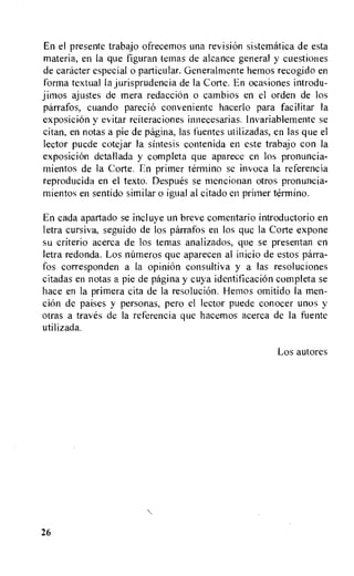 En el presente trabajo ofrecemos una revision sistematica de esta
materia, en la que figuran temas de alcance general y cuestiones
de caracter especial o particular. Generalmente hemos recogido en
forma textual la jurisprudencia de la Corte. En ocasiones introdu-
jimos ajustes de mera redacciOn o cambios en el orden de los
parrafos, cuando parecio conveniente hacerlo para facilitar la
exposicion y evitar reiteraciones innecesarias. Invariablemente se
citan, en notas a pie de pagina, las fuentes utilizadas, en las que el
lector puede cotejar Ia sintesis contenida en este trabajo con Ia
exposiciOn detallada y completa que aparece en los pronuncia-
mientos de la Corte. En primer termino se invoca la referencia
reproducida en el texto. Despues se mencionan otros pronuncia-
mientos en sentido similar o igual al citado en primer termino.
En cada apartado se incluye un breve comentario introductorio en
letra cursiva, seguido de los parrafos en los que la Corte expone
su criterio acerca de los temas analizados, que se presentan en
letra redonda. Los nUmeros que aparecen al inicio de estos parra-
fos corresponden a la opinion consultiva y a las resoluciones
citadas en notas a pie de pagina y cuya identificacion completa se
hace en la primera cita de la resolucion. Hemos omitido Ia men-
cion de paises y personas, pero el lector puede conocer unos y
otras a traves de la referencia que hacemos acerca de Ia fuente
util izada.
Los autores
26
 
