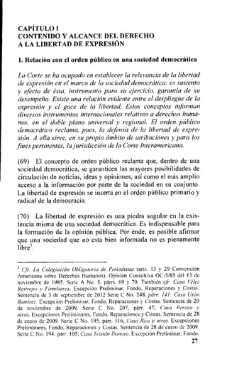 CAPITULO I
CONTENIDO Y ALCANCE DEL DERECHO
A LA LIBERTAD DE EXPRESION
1. Relation con el orden publico en una sociedad democratica
La Corte se ha ocupado en establecer la relevancia de la libertad
de expresion en el marco de la sociedad democratica: es sustento
y efecto de esta, instrumento para su ejercicio, garantia de su
desempetio. Existe una relation evidente entre el despliegue de la
expresion y el goce de la libertad. Estos conceptos informan
diversos instrumentos internacionales relativos a derechos hum-
nos, en el doble piano universal v regional. El orden piiblico
democratic° reclama, pies, la defensa de la libertad de expre-
sion. A ella sirve, en su propio ambito de atribuciones y para los
fines pertinentes, la jurisdiction de la Corte Interamericana.
(69) El concepto de orden pUblico reclama que, dentro de una
sociedad democratica, se garanticen las mayores posibilidades de
eirculaciOn de noticias, ideas y opiniones, asi como el mas amplio
acceso a Ia information por parte de Ia sociedad en su conjunto.
La libertad de expresiOn se inserta en el orden publico primario y
radical de la democracia.
(70) La libertad de expresion es una piedra angular en la exis-
tencia misma de una sociedad democratica. Es indispensable para
la formation de la opinion piThlica. Por ende, es posible afirmar
que una sociedad que no esta bien informada no es plenamente
Libre'.
CP. La Colegiacion Obligatoria de Periodistas (arts. 13 y 29 ConvenciOn
Americana sobre Derechos Humanos). Opinion Consultiva OC-5/85 del 13 de
noviembre de 1985. Serie A No. 5, parrs. 69 y 70. Tambieln cfr. Caso Velez
Restrepo y Familiares. Excepcion Preliminar, Fondo, Reparaciones y Costas.
Sentencia de 3 de septiembre de 2012 Serie C No. 248, parr. 141: Caso UsOn
Ramirez. ExcepciOn Preliminar, Fondo. Reparaciones y Costas. Sentencia de 20
de noviembre de 2009. Serie C No. 207, parr. 47; Caso Perozo y
otros. Excepciones Preliminares, Fondo. Reparaciones y Costas. Sentencia de 28
de enero de 2009. Serie C No. 195, parr. 116; Caso Rios y otros. Excepciones
Prelirninares, Fondo, Reparaciones y Costas. Sentencia de 28 de enero de 2009.
Serie C No. 194. parr. 105; Caso Tristan Donoso. ExcepciOn Preliminar, Fondo.
27
 