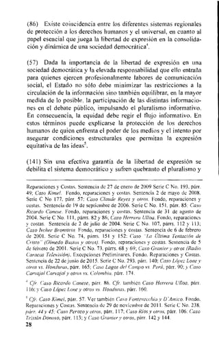 (86) Existe coincidencia entre los diferentes sistemas regionales
de proteccion a los derechos humanos y el universal, en cuanto al
papel esencial que juega Ia libertad de expresiOn en la consolida-
clan y dinamica de una sociedad democraticat
(57) Dada Ia importa.ncia de la libertad de expresion en una
sociedad democratica y la elevada responsabilidad que ello entrana
para quienes ejercen profesionalmente labores de comunicacien
social, el Estado no solo debe minimizar las restricciones a la
circulacion de la informacion sino tambien equilibrar, en la mayor
medida de to posible, la participacion de las distintas informacio-
nes en el debate publico, impulsando el pluralismo informativo.
En consecuencia, la equidad debe regir el flujo informativo. En
estos terminos puede explicarse la proteccion de los derechos
humanos de quien enfrenta el poder de los medios y el intent() por
asegurar condiciones estructurales que permitan la expresion
equitativa de las ideas5.
(141) Sin una efectiva garantia de la libertad de expresion se
debilita el sistema democratic° y sufren quebranto el pluralismo y
Reparaciones y Costas. Sentencia de 27 de enero de 2009 Serie C No. 193, parr.
49; Case Kiwi, Fondo, reparaciones y costas. Sentencia 2 de mayo de 2008.
Serie C No 177. parr. 57; Caso Claude Reyes y otros. Fondo, reparaciones y
costas. Sentencia de 19 de septiembre de 2006. Serie C No. 151, parr. 85: Case
Ricardo Canese. Fondo, reparaciones y costas. Sentencia de 31 de agosto de
2004. Serie C No. 111, parrs. 82 y 86; Caso Herrera Ulloa. Fondo, reparacioncs
y costas. Sentencia de 2 de julio de 2004. Serie C No. 107, parrs. 112 y 113;
Caso Ivcher Bronstein. Fond°, reparaciones y costas. Sentencia de 6 de febrero
de 2001. Seric C No. 74, parrs. 151 y 152: Caso "La Ultima Tentacion de
Cristo" (Olmedo Bustos y otros). Fondo, reparaciones y costas. Sentencia de 5
de febrero de 2001. Serie C No. 73. parrs. 68 y 69; Case Granier y otros (Radio
Caracas Television). Excepciones Preliminares, Fondo. Reparaciones y Costas.
Sentencia de 22 de junio de 2015. Serie C No. 293. parr. 140; Caso Lopez Lone y
otros vs. Honduras, parr. 165; Case Lagos del Campo vs. Perin, parr. 90: y Caso
Carvajal Carvajal y otros vs. Colombia, parr. 174.
gr. Caso Ricardo Canese, parr. 86. Cfr. tarnbien Caso Herrera Ulloa, parr.
116; v Caso Lopez Lone y otros vs. Honduras. parr. 160.
gr. Caso Kimel, pdrr. 57. Ver tambien Caso Fonterecchia y D'Amico. Fondo.
Reparaciones y Costas. Sentencia de 29 de noviembre de 2011. Serie C No. 238,
parr. 44y 45: Case Perozo y cures, parr. 117; Caso Rios y otros, parr. 106: Case
Tristan Donoso, parr. 113; y Caso Granier y elves, parr. 142 y 144.
28
 