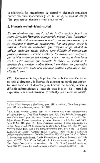 la tolerancia; los mecanismos de control y denuncia ciudadana
pueden volverse inoperantes y, en definitiva, se crea un campo
fertil para que arraiguen sistemas autoritarios6.
2. Dimensiones individual y social
En los terminos del cuticula 13 de la Convention Americana
sobre Derechos Hunmos, interprelado par• la Corte Interarneri-
cana, la libertad de e.xpresion se analiza en dos dimensiones, que
se reclaman y sustentan mutuamente. Por una parte, existe la
llamado dimension individual, que asegura la posibilidad de
utilizar cualquier medio idoneo para difindir el pensamiento
propio y llevarlo al conocimiento de los demos. Los receptores
potenciales a actuales del mensaje tienen, a su vez, el derecho de
recibir este: derecho que concreta la dimension social de la
libertad de expresidn. Ambas dimensiones deben ser protegidas
simultaneamente. Cada una adquiere sentido y plenitud en lint-
cion de la otr•a.
(77) Quienes estan bajo la protection de Ia Convention tienen
no solo el derecho y la libertad de expresar su propio pensamien-
to, sino tambien el derecho y Ia libertad de buscar, recibir y
difundir informaciones e ideas de toda indole. La libertad de
expresiOn tiene una dimension individual y una dimensi6n social'.
6 Caso Velez Restrepo y familiares, parr. 141. Asimismo, Caso Rios y otros,
parr. 105 y Caso Granier y otros, parr. 140.
Cfi•. Caso Ricardo Canese, parr. 77. Asimismo Cfr. Caso Fontevecchia y
D Amico, parr. 42; Casa Velez Restrepo, parr•. 137: Caso Tristan Donoso, parr.
109: Caso Kimel, parr. 53, Caso Claude Reyes y otros, parrs. 75 y 76; Caso
Lopez Alvarez. Fonda, reparaciones y costas. Sentencia de 1 de febrero de 2006.
Serie C No. 141, parr. 163; Caso Palamara Iribarne. Fondo, reparaciones y
costas. Sentencia de 22 de noviembre dc 2005. Serie C No. 135, parr. 69; Caso
Herrera Mon, parr. 108; Caso !yeller Bronstein, parr. 146; Caso "La Ultima
Tentacion de Cristo" (Olmedo Bustos v otros), parr. 64; La Colegiacion
Obligatoria de Periodistas. Opinion Consultiva 0C-5/85, parr. 30; Caso Memo-
Excepciones preliminares, Fondo, Reparaciones y Costas. Sentencia de 22 de
agos!o de 2013. Scric C No. 265, parr. 119; Caso Granier y otros, parr. 135;
Caso Lopez Lone y afros vs. Honduras, parr. 166; Caso Lagos del camp() vs.
Perri, parr. 89, y Caso Ceo Carvajal y otros vs. Colombia. parrs.171-172.
29
 