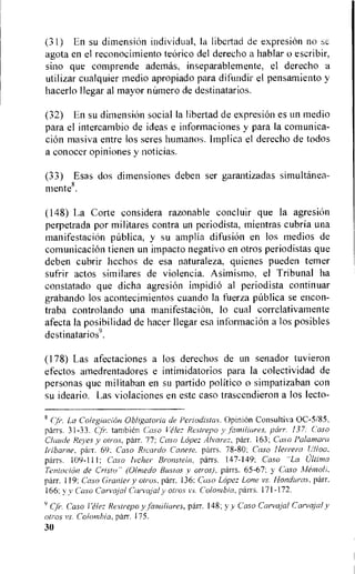 (31) En su dimension individual, Ia libertad de expresion no sc
agota en el reconocimiento teorico del derecho a hablar o escribir,
sino que comprende adernas, inseparablemente, el derecho a
utilizar cualquier medio apropiado para difundir el pensamiento y
hacerlollegar al mayor nUmero de destinatarios.
(32) En su dimensiOn social Ia libertad de expresiOn es un medio
para el intercambio de ideas e informaciones y para Ia comunica-
cion masiva entre los seres hurnanos. Implica el derecho de todos
a conocer opiniones y noticias.
(33) Esas dos dimensiones deben ser garantizadas simultanea-
mente8.
(148) La Corte considera razonable concluir que la agresion
perpetrada por militares contra un periodista, mientras cubria una
manifestacion pnblica, y su amplia difusion en los medios de
comunicacion tienen un impacto negativo en otros periodistas que
deben cubrir hechos de esa naturaleza, quienes pueden temer
sufrir actos similares de violencia. Asimismo. el Tribunal ha
constatado que dicha agresion impidio al periodista continuar
grabando los acontecimientos cuando la fuerza pnblica se encon-
traba controlando una manifestacion, lo cual correlativamente
afecta la posibilidad de hacer Ilegar esa informacion a los posibles
destinatarios9.
(178) Las afectaciones a los derechos de un senador tuvieron
efectos amedrentadores e intimidatorios para Ia colectividad de
personas que militaban en su partido politico o simpatizaban con
su ideario. Las violaciones en este caso trascendieron a los lecto-
(fr. La toleglacton Obligator-la de enachstas. Opinion Consultiva 0C-5/85,
parrs. 31-33. (Tr. tambien Caso Restrepo y familiares, parr. 137: Caso
Claude Reyes y otros, parr. 77; Caso Lopez Alvarez, parr. 163; Caso Palamara
Iribarne. parr. 69: Caso Ricardo Lanese, parrs. 78-80; Caso Herrera Ulloa.
parrs. 109-111; Caso lecher Bronstein. parrs. 147-149: Caso "La Ultima
Tentacion de Cristo'. (Olmedo Bustos v otros), parrs. 65-67; y Caso Atemoll,
parr. 119: Caso Granter y otros, parr. 136; Caso Lopez Lone vs. Honduras, parr.
166: y y Caso Carvajal Carvajal y otros vs. Colombia, parrs. 171-172.
9 qi". Caso Velez Restrepo y familiares, parr. 148; yy Caso Carvajal Carvajal y
otros vs. Colombia, parr. 175.
30
 