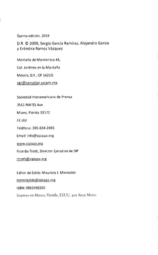 Quinta edition, 2018
D.R. © 2009, Sergio Garcia Ramirez, Alejandra Gonza
y Erenclira Ramos Vazquez
Montana de Monterrico 44,
Col. Jardines en la Montana
Mexico, D.F., CP 14210.
sgr@servidor.unam.mx
Sociedad Interamericana de Prensa
3511 NW 91 Ave
Miami, Florida 33172
EE.UU.
Telefono: 305-634-2465
Email: info@sipiapa.org
www.sipiapa.org
Ricardo Trotti, Director Ejecutivo de SIP
rtrottiftsipiapa.org
Editor de Estilo: Mauricio J. Montaldo
mmontaldo@sipiapa.org
ISBN: 0982499302
Impreso en Miami, Florida, EEUU, por Rend Mario.
 