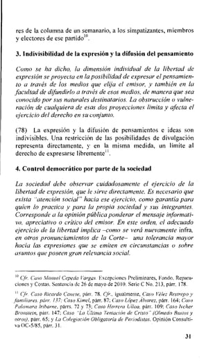 res de Ia columna de un semanario, a los simpatizantes, miembros
y electores de ese particle.
3. Indivisibilidad de la expresion y la difusion del pensamiento
Como se ha dicho, la dimension individual de la libertad de
expresion se proyecta en la posibilidad de expresar el pensamien-
to a traves de los medios que elija el emisor, y tambien en la
facultad de difundirlo a traves de esos medios, de manera que sea
conocido por sus naturales destinatarios. La obstruction o vulne-
racion de cualquiera de esas dos proyecciones limita y afecta el
ejercicio del derecho en su conjunto.
(78) La expresion y la difusion de pensamientos e ideas son
indivisibles. Una restriction de las posibilidades de divulgacion
representa directamente, y en Ia misma medida, un limite al
derecho de expresarse libremente".
4. Control democratic° por parte de la sociedad
La sociedad debe observar cuidadosamente el ejercicio de la
libertad de expresion, que le sirve directamente. Es necesario que
exista "atencion social" hacia ese ejercicio, como garantia para
quien lo practica y para la propia sociedad y sus integrantes.
Corresponde a la opinion ptiblica ponderar el mensaje informati-
ve, apreciativo o critic() del emisor. En este orden, el adecuado
ejercicio de la libertad implica —como se vera nuevamente infra,
en otros pronunciamientos de la Corte— una tolerancia mayor
hacia las expresiones que se emiten en circunstancias o sabre
asuntos que poseen gran relevancia social.
Cfr. Casa Manuel Cepeda Vargas. Excepciones Preliminares, Fonda, Repara-
ciones y Costas. Sentencia de 26 de mayo de 2010. Serie C No. 213, parr. 178.
Cfr. Caso Ricardo Coarse, parr. 78. Cjir., igualmente, ,Caso Velez Restrepo y
familiares, parr. 137.- Caso Kimel, parr. 87; Caso Lopez Alvarez, parr. 164; Caso
Palamara lribarne, parrs. 72 y 73: Caso Herrera Ulloa, parr. 109; Caso Ivcher
Bronstein, parr. 147: Casa "La Ultima Tentacion de Cristo" (Olmedo Bitstos y
otros), parr. 65; y La Colegiacion Obligatoria de Periodistas. OpiniOn Consulti-
va 0C-5/85, parr. 31.
31
 